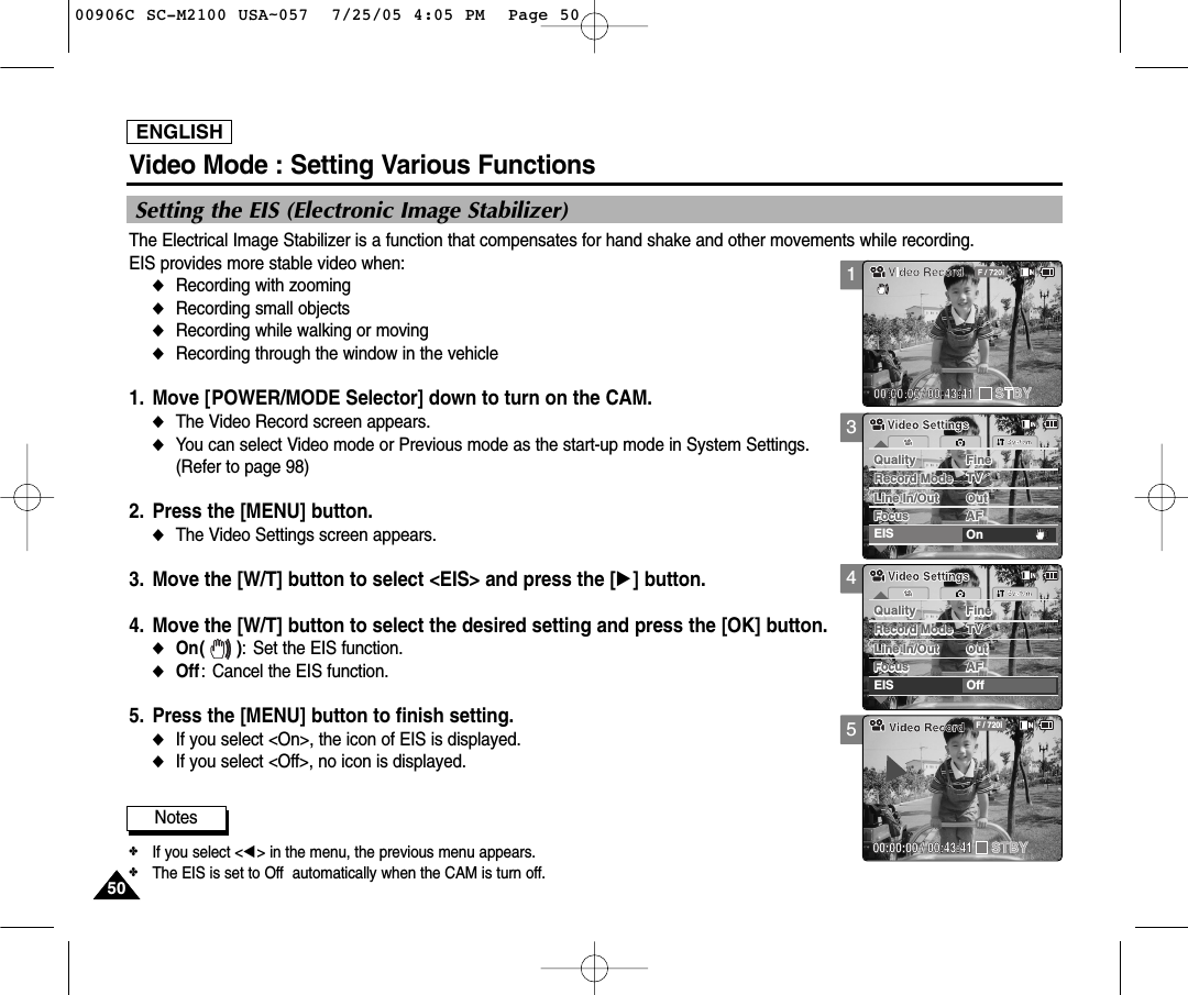 ENGLISH5050Video Mode : Setting Various Functions345Setting the EIS (Electronic Image Stabilizer)The Electrical Image Stabilizer is a function that compensates for hand shake and other movements while recording. EIS provides more stable video when:◆Recording with zooming◆Recording small objects◆Recording while walking or moving◆Recording through the window in the vehicle1. Move [POWER/MODE Selector] down to turn on the CAM.◆The Video Record screen appears.  ◆You can select Video mode or Previous mode as the start-up mode in System Settings. (Refer to page 98)2. Press the [MENU] button. ◆The Video Settings screen appears. 3. Move the [W/T] button to select &lt;EIS&gt; and press the [√] button. 4. Move the [W/T] button to select the desired setting and press the [OK] button. ◆On( ): Set the EIS function.◆Off: Cancel the EIS function. 5. Press the [MENU] button to finish setting. ◆If you select &lt;On&gt;, the icon of EIS is displayed. ◆If you select &lt;Off&gt;, no icon is displayed. SystemQuality FineQuality FineRecord Mode TVRecord Mode TVLine In/Out OutLine In/Out OutEIS OffAFFocusFocusAFVideo SettingsVideo SettingsBLC00:00:00 / 00:43:41F / 720iVideo RecordSTBYNotes✤If you select &lt;œ&gt; in the menu, the previous menu appears.✤The EIS is set to Off  automatically when the CAM is turn off.SystemQuality FineQuality FineRecord Mode TVRecord Mode TVLine In/Out OutLine In/Out OutEIS OnAFFocusFocusAFVideo SettingsVideo Settings100906C SC-M2100 USA~057  7/25/05 4:05 PM  Page 50
