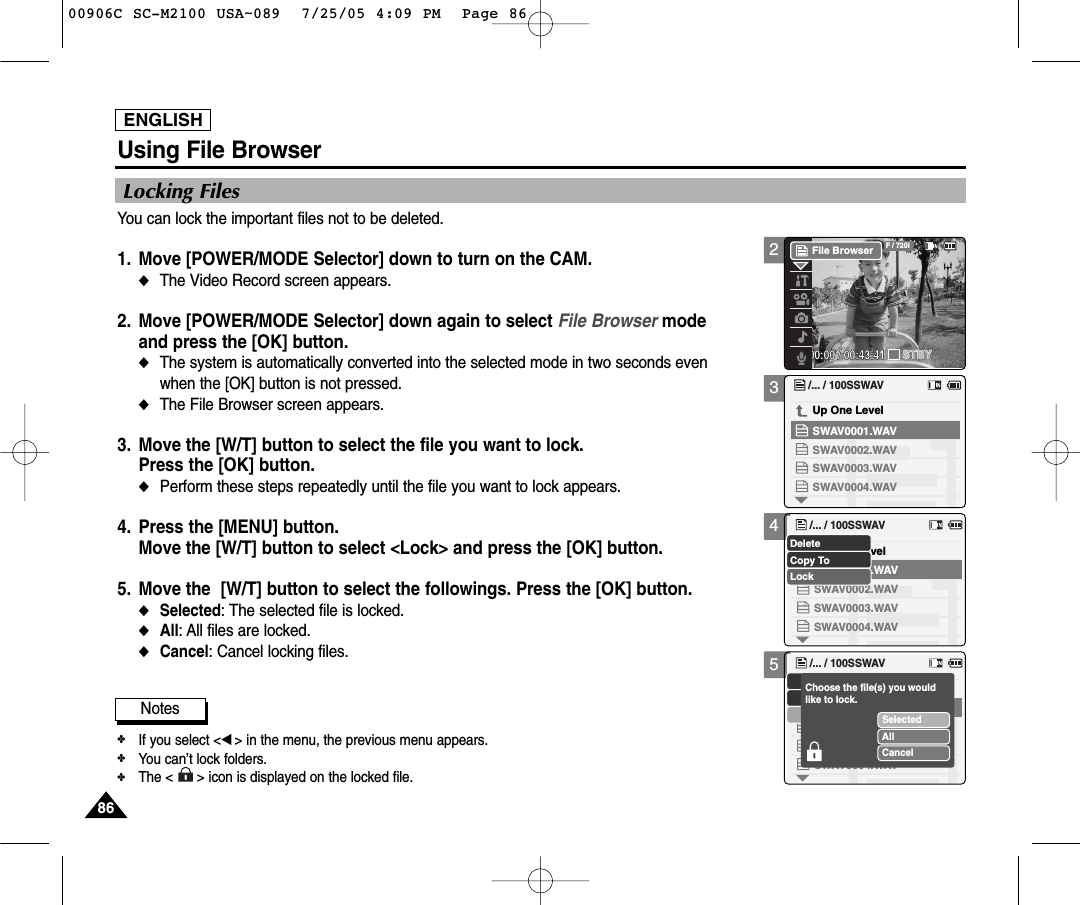 ENGLISH8686345Using File BrowserLocking FilesYou can lock the important files not to be deleted.1. Move [POWER/MODE Selector] down to turn on the CAM. ◆The Video Record screen appears.2. Move [POWER/MODE Selector] down again to select File Browser mode and press the [OK] button.◆The system is automatically converted into the selected mode in two seconds even when the [OK] button is not pressed. ◆The File Browser screen appears.3. Move the [W/T] button to select the file you want to lock. Press the [OK] button. ◆Perform these steps repeatedly until the file you want to lock appears. 4. Press the [MENU] button. Move the [W/T] button to select &lt;Lock&gt; and press the [OK] button. 5. Move the  [W/T] button to select the followings. Press the [OK] button.◆Selected: The selected file is locked.◆All: All files are locked. ◆Cancel: Cancel locking files./... / 100SSWAVSWAV0004.WAVSWAV0001.WAVUp One LevelSWAV0002.WAVSWAV0003.WAVUp One Level/... / 100SSWAVSWAV0004.WAVSWAV0001.WAVSWAV0002.WAVSWAV0003.WAVCopy ToLockDelete/... / 100SSWAVSWAV0004.WAVSWAV0001.WAVSWAV0002.WAVSWAV0003.WAVSelectedAllCancelChoose the file(s) you would like to lock.Notes✤If you select &lt;œ&gt; in the menu, the previous menu appears.✤You can’t lock folders.✤The &lt;      &gt; icon is displayed on the locked file.200:00:00 / 00:43:41F / 720iSTBYFile Browser00906C SC-M2100 USA~089  7/25/05 4:09 PM  Page 86