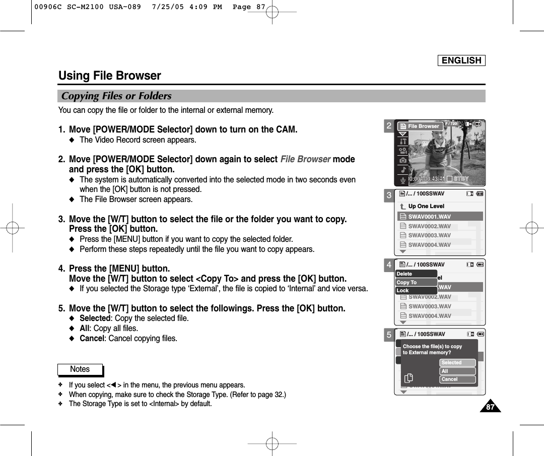 ENGLISH8787345Using File BrowserCopying Files or FoldersYou can copy the file or folder to the internal or external memory.1. Move [POWER/MODE Selector] down to turn on the CAM. ◆The Video Record screen appears.2. Move [POWER/MODE Selector] down again to select File Browser mode and press the [OK] button. ◆The system is automatically converted into the selected mode in two seconds even when the [OK] button is not pressed. ◆The File Browser screen appears. 3. Move the [W/T] button to select the file or the folder you want to copy. Press the [OK] button. ◆Press the [MENU] button if you want to copy the selected folder.◆Perform these steps repeatedly until the file you want to copy appears.  4. Press the [MENU] button. Move the [W/T] button to select &lt;Copy To&gt; and press the [OK] button. ◆If you selected the Storage type ‘External’, the file is copied to ‘Internal’and vice versa.5. Move the [W/T] button to select the followings. Press the [OK] button.◆Selected: Copy the selected file.◆All: Copy all files. ◆Cancel: Cancel copying files./... / 100SSWAVSWAV0004.WAVSWAV0001.WAVUp One LevelSWAV0002.WAVSWAV0003.WAVUp One Level/... / 100SSWAVSWAV0004.WAVSWAV0001.WAVSWAV0002.WAVSWAV0003.WAVCopy ToLockDelete/... / 100SSWAVSWAV0004.WAVSWAV0002.WAVSWAV0003.WAVSelectedAllCancelChoose the file(s) to copyto External memory?Notes✤If you select &lt;œ&gt; in the menu, the previous menu appears.✤When copying, make sure to check the Storage Type. (Refer to page 32.) ✤The Storage Type is set to &lt;Internal&gt; by default.200:00:00 / 00:43:41F / 720iSTBYFile Browser00906C SC-M2100 USA~089  7/25/05 4:09 PM  Page 87