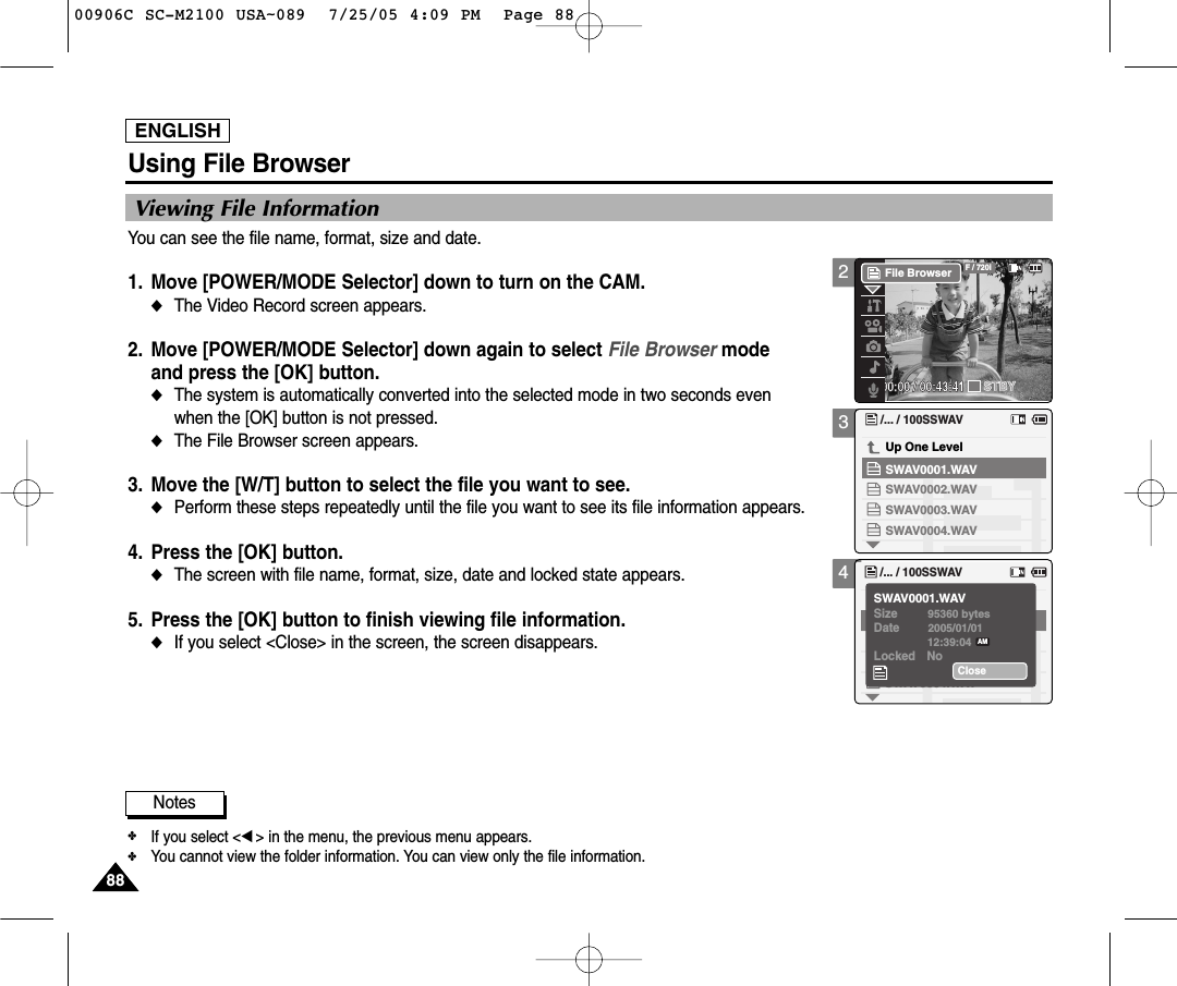ENGLISH888834Using File BrowserViewing File InformationYou can see the file name, format, size and date. 1. Move [POWER/MODE Selector] down to turn on the CAM. ◆The Video Record screen appears.2. Move [POWER/MODE Selector] down again to select File Browser mode and press the [OK] button. ◆The system is automatically converted into the selected mode in two seconds even when the [OK] button is not pressed. ◆The File Browser screen appears.3. Move the [W/T] button to select the file you want to see. ◆Perform these steps repeatedly until the file you want to see its file information appears.  4. Press the [OK] button. ◆The screen with file name, format, size, date and locked state appears. 5. Press the [OK] button to finish viewing file information.◆If you select &lt;Close&gt; in the screen, the screen disappears./... / 100SSWAVSWAV0004.WAVSWAV0001.WAVUp One LevelSWAV0002.WAVSWAV0003.WAV/... / 100SSWAVSWAV0004.WAVCloseSWAV0001.WAVSize         95360 bytesDate         2005/01/01                 12:39:04 Locked    NoAMNotes✤If you select &lt;œ&gt; in the menu, the previous menu appears. ✤You cannot view the folder information. You can view only the file information. 200:00:00 / 00:43:41F / 720iSTBYFile Browser00906C SC-M2100 USA~089  7/25/05 4:09 PM  Page 88