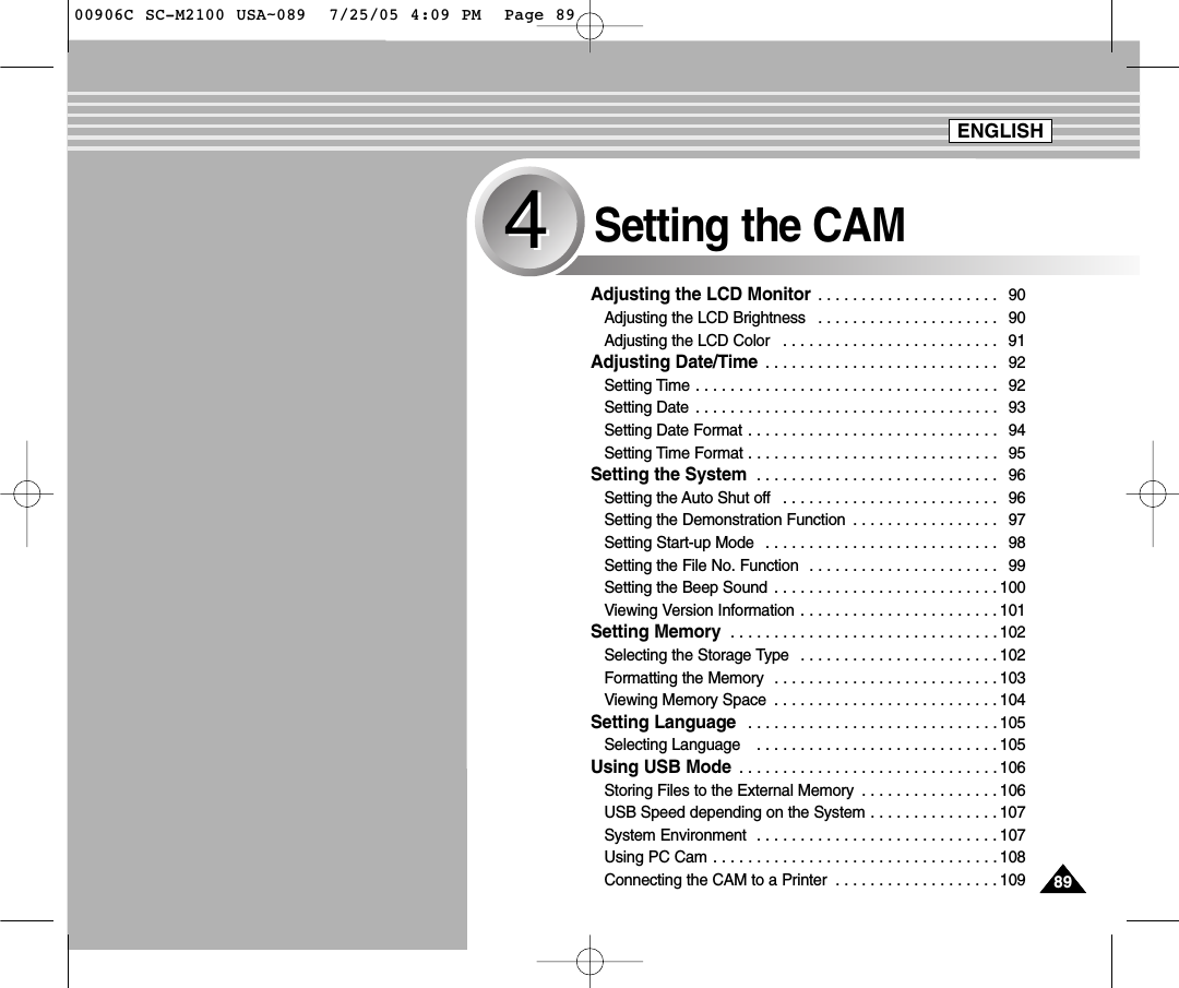 8989Setting the CAM44Adjusting the LCD Monitor  . . . . . . . . . . . . . . . . . . . . . 90Adjusting the LCD Brightness  . . . . . . . . . . . . . . . . . . . . . 90Adjusting the LCD Color  . . . . . . . . . . . . . . . . . . . . . . . . . 91Adjusting Date/Time  . . . . . . . . . . . . . . . . . . . . . . . . . . . 92Setting Time . . . . . . . . . . . . . . . . . . . . . . . . . . . . . . . . . . . 92Setting Date  . . . . . . . . . . . . . . . . . . . . . . . . . . . . . . . . . . . 93Setting Date Format . . . . . . . . . . . . . . . . . . . . . . . . . . . . . 94Setting Time Format . . . . . . . . . . . . . . . . . . . . . . . . . . . . . 95Setting the System  . . . . . . . . . . . . . . . . . . . . . . . . . . . . 96Setting the Auto Shut off  . . . . . . . . . . . . . . . . . . . . . . . . . 96Setting the Demonstration Function  . . . . . . . . . . . . . . . . . 97Setting Start-up Mode  . . . . . . . . . . . . . . . . . . . . . . . . . . . 98Setting the File No. Function  . . . . . . . . . . . . . . . . . . . . . . 99Setting the Beep Sound  . . . . . . . . . . . . . . . . . . . . . . . . . . 100Viewing Version Information . . . . . . . . . . . . . . . . . . . . . . . 101Setting Memory  . . . . . . . . . . . . . . . . . . . . . . . . . . . . . . . 102Selecting the Storage Type  . . . . . . . . . . . . . . . . . . . . . . . 102Formatting the Memory  . . . . . . . . . . . . . . . . . . . . . . . . . . 103Viewing Memory Space  . . . . . . . . . . . . . . . . . . . . . . . . . . 104Setting Language  . . . . . . . . . . . . . . . . . . . . . . . . . . . . . 105Selecting Language   . . . . . . . . . . . . . . . . . . . . . . . . . . . . 105Using USB Mode  . . . . . . . . . . . . . . . . . . . . . . . . . . . . . . 106Storing Files to the External Memory  . . . . . . . . . . . . . . . . 106USB Speed depending on the System . . . . . . . . . . . . . . . 107System Environment  . . . . . . . . . . . . . . . . . . . . . . . . . . . . 107Using PC Cam . . . . . . . . . . . . . . . . . . . . . . . . . . . . . . . . . 108Connecting the CAM to a Printer  . . . . . . . . . . . . . . . . . . . 109ENGLISH00906C SC-M2100 USA~089  7/25/05 4:09 PM  Page 89