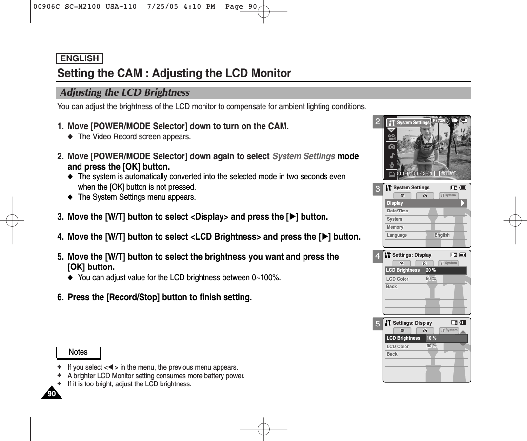 ENGLISH9090345Notes✤If you select &lt;œ&gt; in the menu, the previous menu appears.✤A brighter LCD Monitor setting consumes more battery power.✤If it is too bright, adjust the LCD brightness. Setting the CAM : Adjusting the LCD MonitorAdjusting the LCD BrightnessYou can adjust the brightness of the LCD monitor to compensate for ambient lighting conditions.1. Move [POWER/MODE Selector] down to turn on the CAM. ◆The Video Record screen appears.2.  Move [POWER/MODE Selector] down again to select System Settings mode and press the [OK] button. ◆The system is automatically converted into the selected mode in two seconds even when the [OK] button is not pressed.◆The System Settings menu appears.3. Move the [W/T] button to select &lt;Display&gt; and press the [√] button. 4. Move the [W/T] button to select &lt;LCD Brightness&gt; and press the [√] button. 5. Move the [W/T] button to select the brightness you want and press the [OK] button. ◆You can adjust value for the LCD brightness between 0~100%.6. Press the [Record/Stop] button to finish setting.MemorySystemSystemDate/TimeDate/TimeSystemMemoryLanguageLanguage EnglishEnglishEnglishDisplaySystem SettingsSystem SettingsSettings: DisplaySettings: DisplaySystemLCD ColorLCD ColorBackBack50 %50 %LCD Brightness20 %Settings: DisplaySettings: DisplaySystemLCD ColorLCD ColorBackBack50 %50 %LCD Brightness10 %200:00:00 / 00:43:41F / 720iSTBYSystem Settings00906C SC-M2100 USA~110  7/25/05 4:10 PM  Page 90