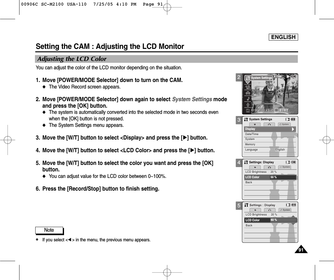 ENGLISH9191345Setting the CAM : Adjusting the LCD MonitorAdjusting the LCD ColorYou can adjust the color of the LCD monitor depending on the situation.1. Move [POWER/MODE Selector] down to turn on the CAM. ◆The Video Record screen appears.2. Move [POWER/MODE Selector] down again to select System Settings modeand press the [OK] button. ◆The system is automatically converted into the selected mode in two seconds evenwhen the [OK] button is not pressed.◆The System Settings menu appears.3. Move the [W/T] button to select &lt;Display&gt; and press the [√] button. 4. Move the [W/T] button to select &lt;LCD Color&gt; and press the [√] button. 5. Move the [W/T] button to select the color you want and press the [OK]button. ◆You can adjust value for the LCD color between 0~100%. 6. Press the [Record/Stop] button to finish setting.Note✤If you select &lt;œ&gt; in the menu, the previous menu appears.MemorySystemSystemDate/TimeDate/TimeSystemMemoryLanguageLanguage EnglishEnglishEnglishDisplaySystem SettingsSystem SettingsSettings: DisplaySettings: DisplaySystem20 %20 %50 %LCD ColorBackBackLCD BrightnessLCD Brightness20 %20 %60 %LCD ColorBackBackLCD BrightnessLCD BrightnessSystemSettings : DisplaySettings : Display200:00:00 / 00:43:41F / 720iSTBYSystem Settings00906C SC-M2100 USA~110  7/25/05 4:10 PM  Page 91