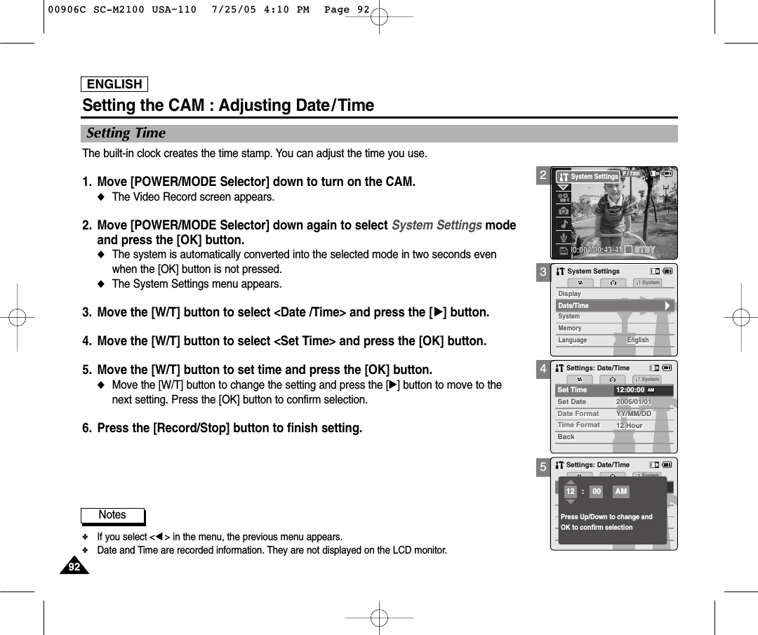 ENGLISH929235Setting TimeSetting the CAM : Adjusting Date/TimeMemorySystemSystemSystemMemoryLanguageLanguage EnglishEnglishEnglishSystem SettingsSystem SettingsDate/TimeDisplayDisplaySettings: Date/TimeSettings: Date/TimeSystemPress Up/Down to change andOK to confirm selection:12AM00Notes✤If you select &lt;œ&gt; in the menu, the previous menu appears.✤Date and Time are recorded information. They are not displayed on the LCD monitor. 4Settings: Date/TimeSettings: Date/TimeSystemDate FormatDate FormatSet Time 12:00:002005/01/01YY/MM/DDYY/MM/DDTime FormatTime Format 12 Hour12 HourBackBackSet DateAM2005/01/01Set DateThe built-in clock creates the time stamp. You can adjust the time you use.1. Move [POWER/MODE Selector] down to turn on the CAM. ◆The Video Record screen appears.2. Move [POWER/MODE Selector] down again to select System Settings mode and press the [OK] button. ◆The system is automatically converted into the selected mode in two seconds evenwhen the [OK] button is not pressed.◆The System Settings menu appears.3. Move the [W/T] button to select &lt;Date /Time&gt; and press the [√] button. 4. Move the [W/T] button to select &lt;Set Time&gt; and press the [OK] button. 5. Move the [W/T] button to set time and press the [OK] button. ◆Move the [W/T] button to change the setting and press the [√] button to move to thenext setting. Press the [OK] button to confirm selection.6. Press the [Record/Stop] button to finish setting.200:00:00 / 00:43:41F / 720iSTBYSystem Settings00906C SC-M2100 USA~110  7/25/05 4:10 PM  Page 92