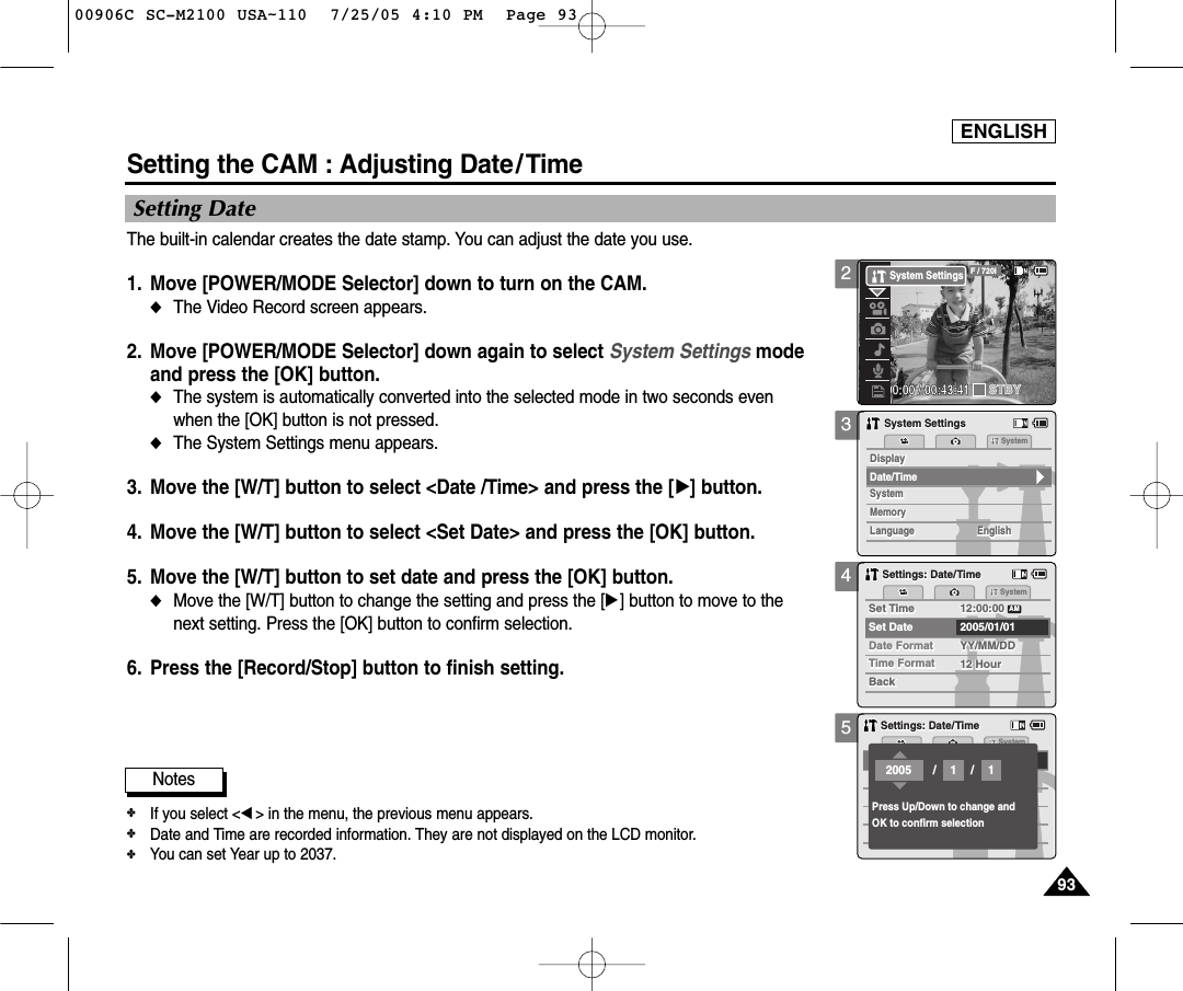 ENGLISH939345Setting the CAM : Adjusting Date/ TimeSetting DateThe built-in calendar creates the date stamp. You can adjust the date you use.1. Move [POWER/MODE Selector] down to turn on the CAM. ◆The Video Record screen appears.2. Move [POWER/MODE Selector] down again to select System Settings modeand press the [OK] button. ◆The system is automatically converted into the selected mode in two seconds evenwhen the [OK] button is not pressed.◆The System Settings menu appears.3. Move the [W/T] button to select &lt;Date /Time&gt; and press the [√] button. 4. Move the [W/T] button to select &lt;Set Date&gt; and press the [OK] button. 5. Move the [W/T] button to set date and press the [OK] button. ◆Move the [W/T] button to change the setting and press the [√] button to move to thenext setting. Press the [OK] button to confirm selection.6. Press the [Record/Stop] button to finish setting.Settings: Date/TimeSettings: Date/TimeSystemDate FormatDate FormatSet TimeSet Time 12:00:0012:00:002005/01/01YY/MM/DDYY/MM/DDTime FormatTime Format 12 Hour12 HourBackBackSet DateAMSettings: Date/TimeSettings: Date/TimeSystemPress Up/Down to change andOK to confirm selection//2005 11Notes✤If you select &lt;œ&gt; in the menu, the previous menu appears.✤Date and Time are recorded information. They are not displayed on the LCD monitor. ✤You can set Year up to 2037. 3MemorySystemSystemSystemMemoryLanguageLanguage EnglishEnglishEnglishSystem SettingsSystem SettingsDate/TimeDisplayDisplay200:00:00 / 00:43:41F / 720iSTBYSystem Settings00906C SC-M2100 USA~110  7/25/05 4:10 PM  Page 93