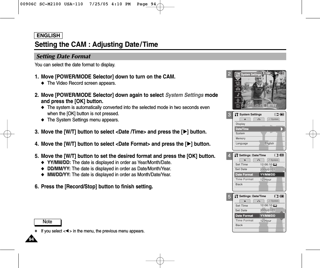 ENGLISH9494345Setting the CAM : Adjusting Date/TimeSetting Date FormatYou can select the date format to display. 1. Move [POWER/MODE Selector] down to turn on the CAM. ◆The Video Record screen appears.2. Move [POWER/MODE Selector] down again to select System Settings mode and press the [OK] button. ◆The system is automatically converted into the selected mode in two seconds even when the [OK] button is not pressed.◆The System Settings menu appears.3. Move the [W/T] button to select &lt;Date /Time&gt; and press the [√] button. 4. Move the [W/T] button to select &lt;Date Format&gt; and press the [√] button. 5. Move the [W/T] button to set the desired format and press the [OK] button. ◆YY/MM/DD: The date is displayed in order as Year/Month/Date. ◆DD/MM/YY: The date is displayed in order as Date/Month/Year.◆MM/DD/YY: The date is displayed in order as Month/Date/Year. 6. Press the [Record/Stop] button to finish setting.MemorySystemSystemSystemMemoryLanguageLanguage EnglishEnglishEnglishSystem SettingsSystem SettingsDate/TimeDisplayDisplaySettings: Date/TimeSettings: Date/TimeSystemSet TimeSet Time 12:06:1012:06:10YY/MM/DDTime FormatTime Format 12 Hour12 HourBackBackSet DateSet DateAMDate Format2005/01/012005/01/01Settings: Date/TimeSettings: Date/TimeSystemSet TimeSet Time 12:06:1012:06:10YY/MM/DDTime FormatTime Format 12 Hour12 HourBackBackSet DateSet DateAMDate Format2005/01/012005/01/01Note✤If you select &lt;œ&gt; in the menu, the previous menu appears.200:00:00 / 00:43:41F / 720iSTBYSystem Settings00906C SC-M2100 USA~110  7/25/05 4:10 PM  Page 94