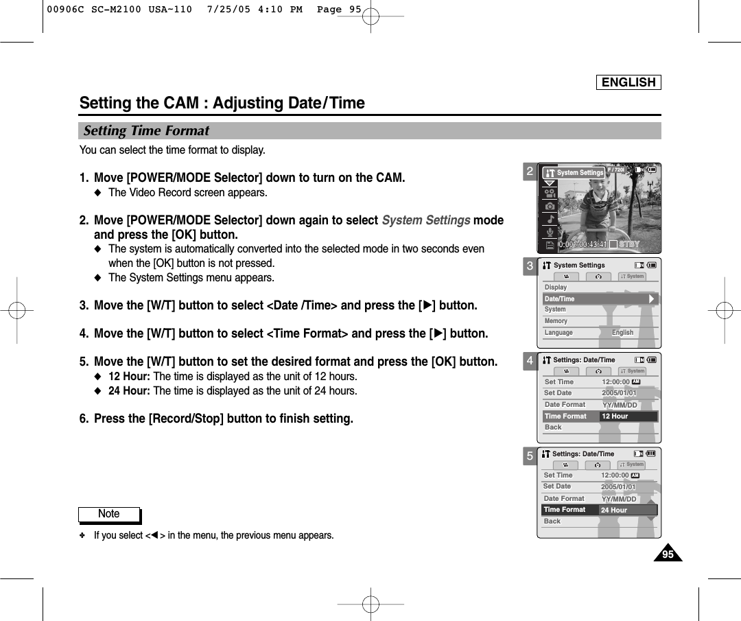 ENGLISH9595345Setting the CAM : Adjusting Date/ TimeSetting Time FormatYou can select the time format to display. 1. Move [POWER/MODE Selector] down to turn on the CAM. ◆The Video Record screen appears.2.  Move [POWER/MODE Selector] down again to select System Settings mode and press the [OK] button. ◆The system is automatically converted into the selected mode in two seconds even when the [OK] button is not pressed.◆The System Settings menu appears.3.  Move the [W/T] button to select &lt;Date /Time&gt; and press the [√] button. 4.  Move the [W/T] button to select &lt;Time Format&gt; and press the [√] button. 5.  Move the [W/T] button to set the desired format and press the [OK] button. ◆12 Hour: The time is displayed as the unit of 12 hours.  ◆24 Hour: The time is displayed as the unit of 24 hours. 6. Press the [Record/Stop] button to finish setting.MemorySystemSystemSystemMemoryLanguageLanguage EnglishEnglishEnglishSystem SettingsSystem SettingsDate/TimeDisplayDisplaySettings: Date/TimeSettings: Date/TimeSystemSet TimeSet Time 12:00:0012:00:00YY/MM/DDYY/MM/DDTime Format 12 HourBackBackSet DateSet DateAMDate FormatDate Format2005/01/012005/01/01Settings: Date/TimeSettings: Date/TimeSystemSet TimeSet Time 12:00:0012:00:00YY/MM/DDYY/MM/DDTime Format 24 HourBackBackSet DateSet DateAMDate FormatDate Format2005/01/012005/01/01Note✤If you select &lt;œ&gt; in the menu, the previous menu appears.200:00:00 / 00:43:41F / 720iSTBYSystem Settings00906C SC-M2100 USA~110  7/25/05 4:10 PM  Page 95