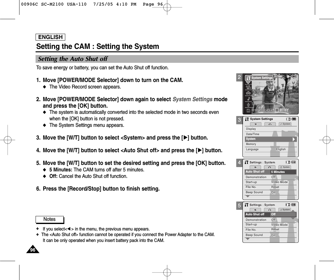 ENGLISH9696345Setting the CAM : Setting the SystemSetting the Auto Shut offTo save energy or battery, you can set the Auto Shut off function.1. Move [POWER/MODE Selector] down to turn on the CAM. ◆The Video Record screen appears.2. Move [POWER/MODE Selector] down again to select System Settings mode and press the [OK] button. ◆The system is automatically converted into the selected mode in two seconds even when the [OK] button is not pressed.◆The System Settings menu appears.3. Move the [W/T] button to select &lt;System&gt; and press the [√] button. 4. Move the [W/T] button to select &lt;Auto Shut off&gt; and press the [√] button. 5. Move the [W/T] button to set the desired setting and press the [OK] button. ◆5 Minutes: The CAM turns off after 5 minutes.◆Off: Cancel the Auto Shut off function.6. Press the [Record/Stop] button to finish setting.MemorySystemMemoryLanguageLanguage EnglishEnglishEnglishSystem SettingsSystem SettingsDate/TimeDate/TimeDisplayDisplaySystemSystemAuto Shut off 5 MinutesFile No.File No.OffOffStart-upStart-up Video ModeVideo ModeResetResetOnOnBeep SoundBeep SoundDemonstrationDemonstrationSettings : SystemSettings : SystemAuto Shut off OffFile No.File No.OffOffStart-upStart-up Video ModeVideo ModeResetResetOnOnBeep SoundBeep SoundDemonstrationDemonstrationSystemSettings : SystemSettings : SystemNotes✤If you select&lt;œ&gt; in the menu, the previous menu appears.✤   The &lt;Auto Shut off&gt; function cannot be operated if you connect the Power Adapter to the CAM.It can be only operated when you insert battery pack into the CAM.200:00:00 / 00:43:41F / 720iSTBYSystem Settings00906C SC-M2100 USA~110  7/25/05 4:10 PM  Page 96