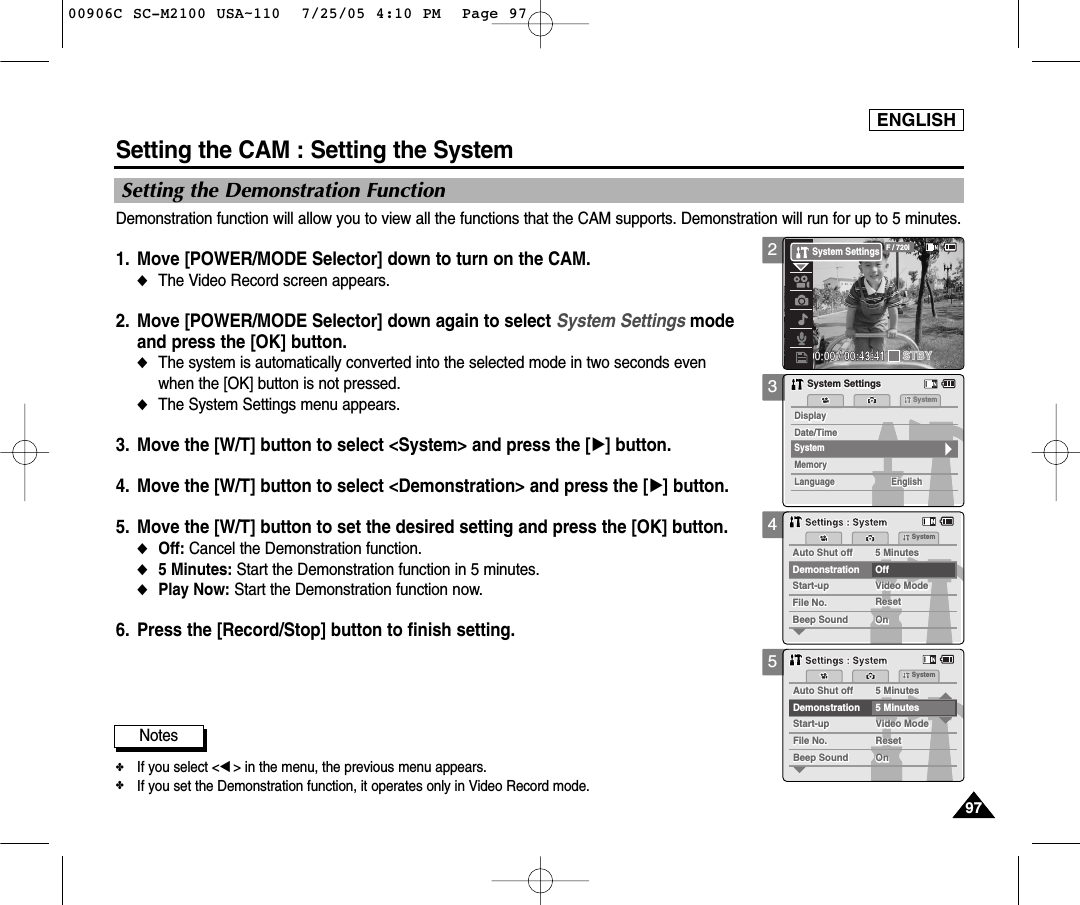 ENGLISH9797Demonstration function will allow you to view all the functions that the CAM supports. Demonstration will run for up to 5 minutes. 1. Move [POWER/MODE Selector] down to turn on the CAM. ◆The Video Record screen appears.2.  Move [POWER/MODE Selector] down again to select System Settings mode and press the [OK] button. ◆The system is automatically converted into the selected mode in two seconds even when the [OK] button is not pressed.◆The System Settings menu appears.3.  Move the [W/T] button to select &lt;System&gt; and press the [√] button. 4.  Move the [W/T] button to select &lt;Demonstration&gt; and press the [√] button. 5.  Move the [W/T] button to set the desired setting and press the [OK] button. ◆Off: Cancel the Demonstration function. ◆5 Minutes: Start the Demonstration function in 5 minutes. ◆Play Now: Start the Demonstration function now. 6. Press the [Record/Stop] button to finish setting.345Setting the CAM : Setting the SystemSetting the Demonstration FunctionMemorySystemMemoryLanguageLanguage EnglishEnglishEnglishSystem SettingsSystem SettingsDate/TimeDate/TimeDisplayDisplaySystemAuto Shut offAuto Shut off 5 Minutes5 MinutesFile No.File No.OffStart-upStart-up Video ModeVideo ModeResetResetOnOnBeep SoundBeep SoundDemonstrationSystemSettings : SystemSettings : SystemAuto Shut offAuto Shut off 5 Minutes5 MinutesFile No.File No.Start-upStart-up Video ModeVideo ModeResetResetOnOnBeep SoundBeep SoundDemonstration 5 MinutesSystemSettings : SystemSettings : SystemNotes✤If you select &lt;œ&gt; in the menu, the previous menu appears.✤If you set the Demonstration function, it operates only in Video Record mode. 200:00:00 / 00:43:41F / 720iSTBYSystem Settings00906C SC-M2100 USA~110  7/25/05 4:10 PM  Page 97