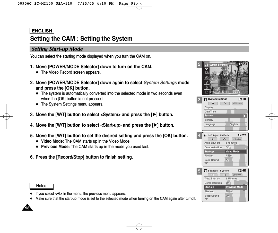 ENGLISH9898345Setting Start-up ModeYou can select the starting mode displayed when you turn the CAM on. 1. Move [POWER/MODE Selector] down to turn on the CAM. ◆The Video Record screen appears.2. Move [POWER/MODE Selector] down again to select System Settings mode and press the [OK] button. ◆The system is automatically converted into the selected mode in two seconds even when the [OK] button is not pressed.◆The System Settings menu appears.3. Move the [W/T] button to select &lt;System&gt; and press the [√] button. 4. Move the [W/T] button to select &lt;Start-up&gt; and press the [√] button. 5.  Move the [W/T] button to set the desired setting and press the [OK] button. ◆Video Mode: The CAM starts up in the Video Mode. ◆Previous Mode: The CAM starts up in the mode you used last. 6. Press the [Record/Stop] button to finish setting.Setting the CAM : Setting the SystemMemorySystemMemoryLanguageLanguage EnglishEnglishEnglishSystem SettingsSystem SettingsDate/TimeDate/TimeDisplayDisplaySystemAuto Shut offAuto Shut off 5 Minutes5 MinutesFile No.File No.OffOffStart-up Video ModeResetResetOnOnBeep SoundBeep SoundDemonstrationDemonstrationSystemSettings : SystemSettings : SystemAuto Shut offAuto Shut off 5 Minutes5 MinutesFile No.File No.OffOffStart-up Previous ModeResetResetOnOnBeep SoundBeep SoundDemonstrationDemonstrationSystemSettings : SystemSettings : SystemNotes✤If you select &lt;œ&gt; in the menu, the previous menu appears.✤Make sure that the start-up mode is set to the selected mode when turning on the CAM again after turnoff.200:00:00 / 00:43:41F / 720iSTBYSystem Settings00906C SC-M2100 USA~110  7/25/05 4:10 PM  Page 98