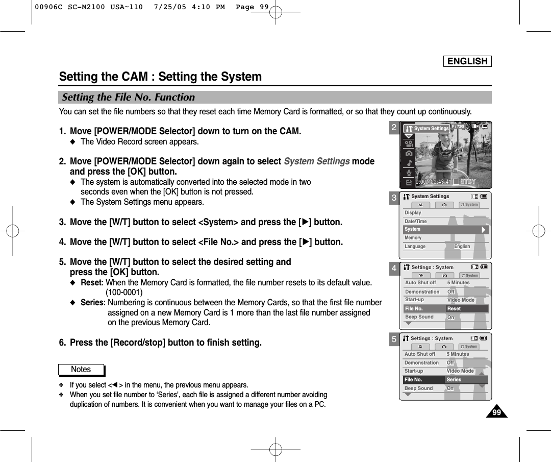 ENGLISH9999You can set the file numbers so that they reset each time Memory Card is formatted, or so that they count up continuously.1. Move [POWER/MODE Selector] down to turn on the CAM. ◆The Video Record screen appears.2. Move [POWER/MODE Selector] down again to select System Settings mode and press the [OK] button. ◆The system is automatically converted into the selected mode in two seconds even when the [OK] button is not pressed.◆The System Settings menu appears.3. Move the [W/T] button to select &lt;System&gt; and press the [√] button. 4. Move the [W/T] button to select &lt;File No.&gt; and press the [√] button. 5. Move the [W/T] button to select the desired setting and press the [OK] button.◆Reset: When the Memory Card is formatted, the file number resets to its default value. (100-0001)◆Series: Numbering is continuous between the Memory Cards, so that the first file number assigned on a new Memory Card is 1 more than the last file number assigned on the previous Memory Card.6. Press the [Record/stop] button to finish setting.Setting the CAM : Setting the System345Setting the File No. FunctionAuto Shut offAuto Shut off 5 Minutes5 MinutesFile No.OffOffStart-upStart-up Video ModeVideo ModeResetOnOnBeep SoundBeep SoundDemonstrationDemonstrationSystemSettings : SystemSettings : SystemAuto Shut offAuto Shut off 5 Minutes5 MinutesFile No.OffOffStart-upStart-up Video ModeVideo ModeSeriesOnOnBeep SoundBeep SoundDemonstrationDemonstrationSystemSettings : SystemSettings : SystemNotes✤If you select &lt;œ&gt; in the menu, the previous menu appears.✤When you set file number to ‘Series’, each file is assigned a different number avoidingduplication of numbers. It is convenient when you want to manage your files on a PC. MemorySystemMemoryLanguageLanguage EnglishEnglishEnglishSystem SettingsSystem SettingsDate/TimeDate/TimeDisplayDisplaySystem200:00:00 / 00:43:41F / 720iSTBYSystem Settings00906C SC-M2100 USA~110  7/25/05 4:10 PM  Page 99