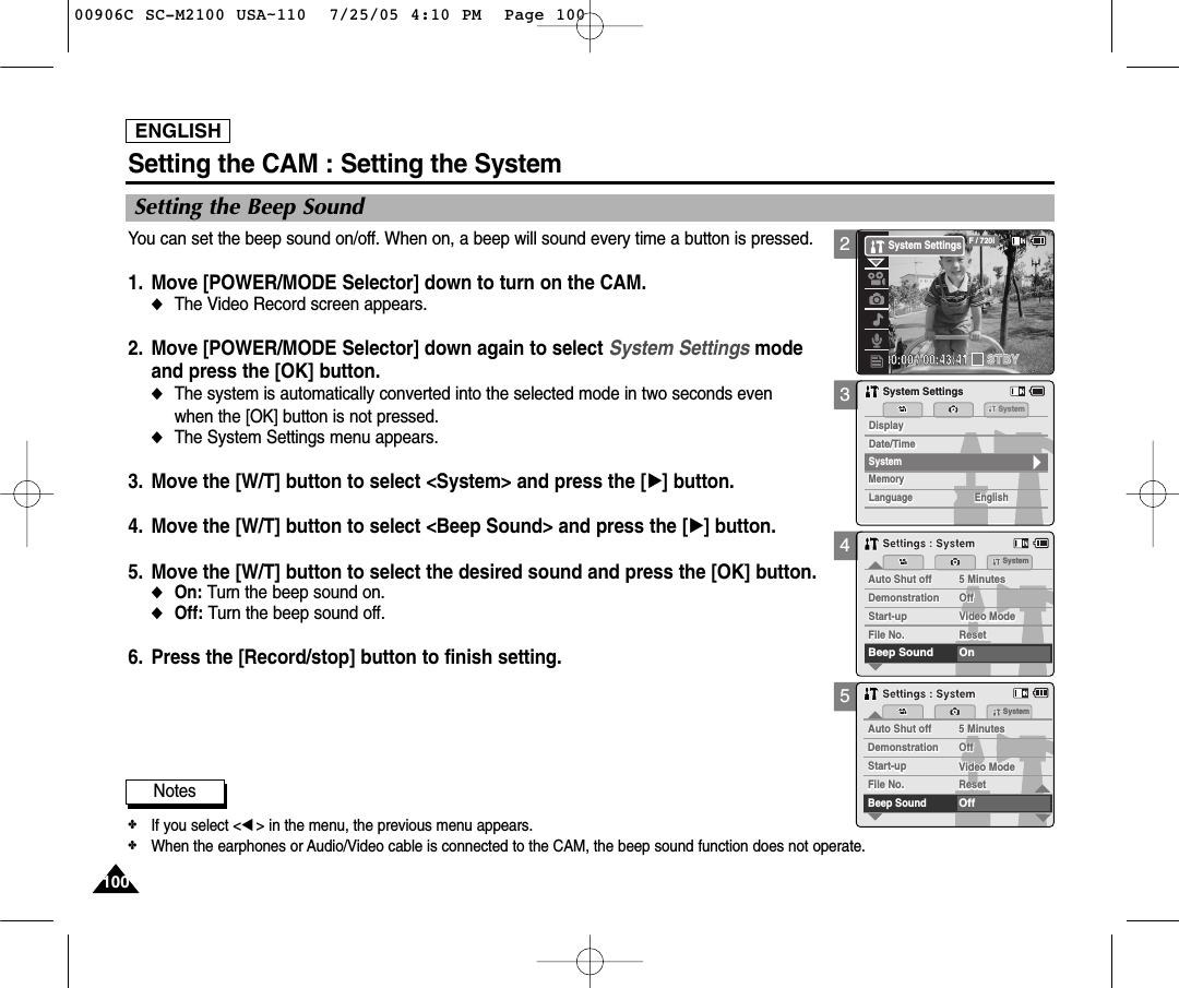 ENGLISH100100345Setting the CAM : Setting the SystemSetting the Beep SoundYou can set the beep sound on/off. When on, a beep will sound every time a button is pressed.1. Move [POWER/MODE Selector] down to turn on the CAM. ◆The Video Record screen appears.2. Move [POWER/MODE Selector] down again to select System Settings mode and press the [OK] button. ◆The system is automatically converted into the selected mode in two seconds even when the [OK] button is not pressed.◆The System Settings menu appears.3. Move the [W/T] button to select &lt;System&gt; and press the [√] button. 4. Move the [W/T] button to select &lt;Beep Sound&gt; and press the [√] button. 5. Move the [W/T] button to select the desired sound and press the [OK] button.◆On: Turn the beep sound on.◆Off: Turn the beep sound off.6. Press the [Record/stop] button to finish setting.MemorySystemMemoryLanguageLanguage EnglishEnglishEnglishSystem SettingsSystem SettingsDate/TimeDate/TimeDisplayDisplaySystemDemonstrationDemonstrationOffOffVideo ModeStart-upStart-up Video ModeFile No. ResetFile No. ResetBeep Sound OnAuto Shut off 5 MinutesAuto Shut off 5 MinutesSystemSettings : SystemSettings : SystemDemonstrationDemonstrationOffOffVideo ModeStart-upStart-up Video ModeFile No. ResetFile No. ResetBeep SoundOffAuto Shut off 5 MinutesAuto Shut off 5 MinutesSystemSettings : SystemSettings : SystemNotes✤If you select &lt;œ&gt; in the menu, the previous menu appears.✤When the earphones or Audio/Video cable is connected to the CAM, the beep sound function does not operate.200:00:00 / 00:43:41F / 720iSTBYSystem Settings00906C SC-M2100 USA~110  7/25/05 4:10 PM  Page 100