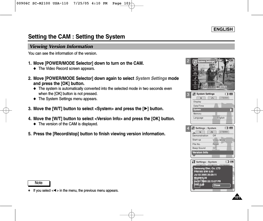 ENGLISH101101Setting the CAM : Setting the SystemViewing Version InformationYou can see the information of the version.1. Move [POWER/MODE Selector] down to turn on the CAM. ◆The Video Record screen appears.2. Move [POWER/MODE Selector] down again to select System Settings mode and press the [OK] button. ◆The system is automatically converted into the selected mode in two seconds even when the [OK] button is not pressed.◆The System Settings menu appears.3. Move the [W/T] button to select &lt;System&gt; and press the [√] button. 4. Move the [W/T] button to select &lt;Version Info&gt; and press the [OK] button.◆The version of the CAM is displayed. 5. Press the [Record/stop] button to finish viewing version information.34MemorySystemMemoryLanguageLanguage EnglishEnglishEnglishSystem SettingsSystem SettingsDate/TimeDate/TimeDisplayDisplaySystemDemonstrationSystemDemonstrationOffOffVideo ModeStart-upStart-up Video ModeFile No. ResetFile No. ResetVersion InfoBeep Sound On    On    Beep SoundSettings : SystemSettings : SystemSystemCloseSamsung Elec. Co. LTDPR818S S/W 0.50Jul 02 2005 20:29:11Micom 0.39Jul 01 2005 22:13:27 PRDSP 0.00Settings : SystemSettings : SystemNote✤If you select &lt;œ&gt; in the menu, the previous menu appears.200:00:00 / 00:43:41F / 720iSTBYSystem Settings00906C SC-M2100 USA~110  7/25/05 4:10 PM  Page 101