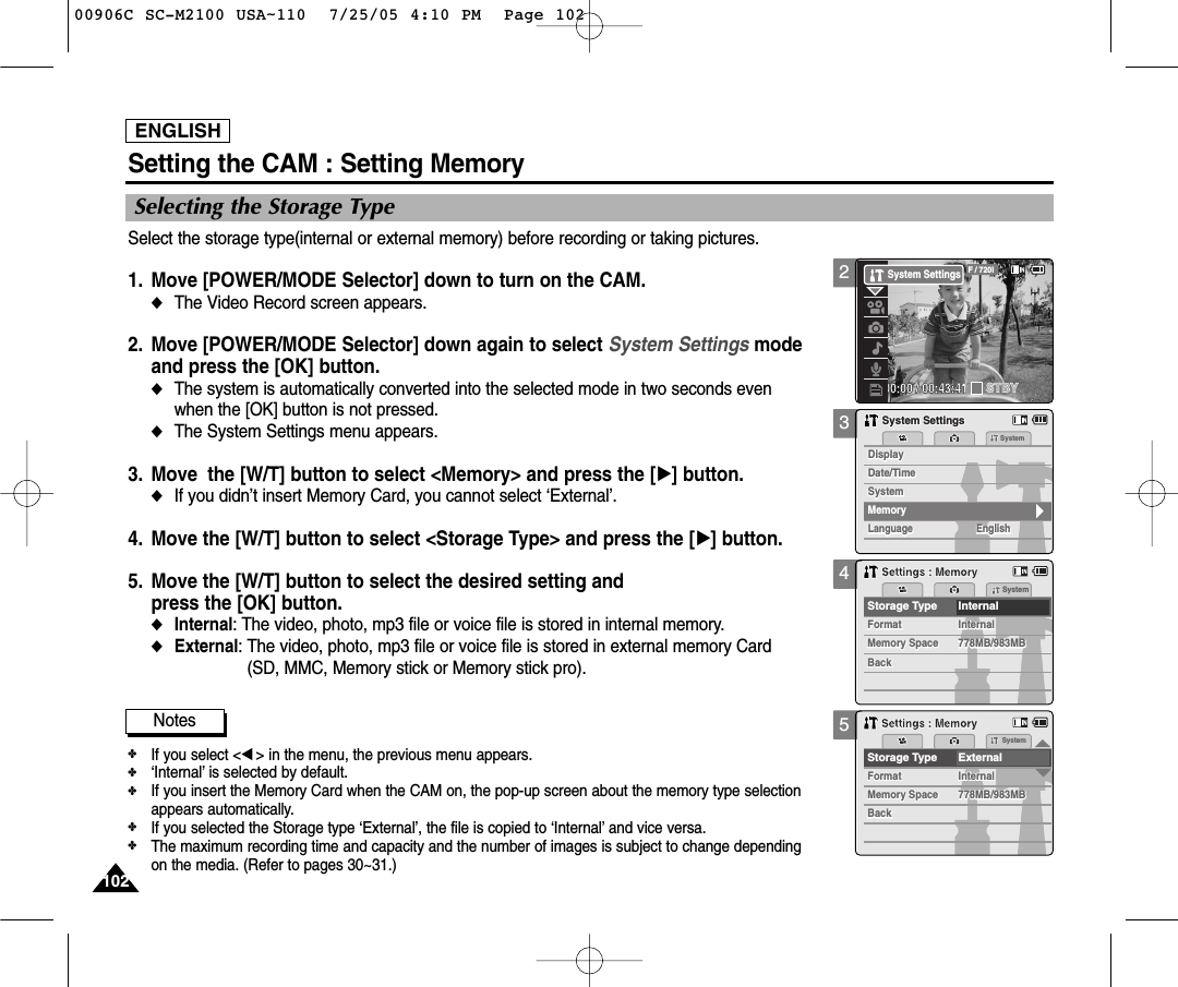 ENGLISH102102Select the storage type(internal or external memory) before recording or taking pictures.1. Move [POWER/MODE Selector] down to turn on the CAM. ◆The Video Record screen appears.2. Move [POWER/MODE Selector] down again to select System Settings mode and press the [OK] button. ◆The system is automatically converted into the selected mode in two seconds evenwhen the [OK] button is not pressed.◆The System Settings menu appears.3. Move the [W/T] button to select &lt;Memory&gt; and press the [√] button. ◆If you didn’t insert Memory Card, you cannot select ‘External’.4. Move the [W/T] button to select &lt;Storage Type&gt; and press the [√] button. 5. Move the [W/T] button to select the desired setting andpress the [OK] button.◆Internal: The video, photo, mp3 file or voice file is stored in internal memory.◆External: The video, photo, mp3 file or voice file is stored in external memory Card(SD, MMC, Memory stick or Memory stick pro).345Selecting the Storage TypeSetting the CAM : Setting MemorySystemDate/TimeDate/TimeLanguageLanguage EnglishEnglishEnglishDisplaySystem SettingsSystem SettingsSystemDisplayMemorySystemMemory SpaceFormatStorage Type InternalFormatInternalInternalMemory Space778MB/983MB778MB/983MBBackBackSystemSettings : MemorySettings : MemoryMemory SpaceFormatSystemStorage Type External     FormatInternalInternalMemory Space778MB/983MB778MB/983MBBackBackSettings : MemorySettings : MemoryNotes✤If you select &lt;œ&gt; in the menu, the previous menu appears.✤‘Internal’ is selected by default.✤If you insert the Memory Card when the CAM on, the pop-up screen about the memory type selectionappears automatically.✤If you selected the Storage type ‘External’, the file is copied to ‘Internal’ and vice versa.✤The maximum recording time and capacity and the number of images is subject to change dependingon the media. (Refer to pages 30~31.)200:00:00 / 00:43:41F / 720iSTBYSystem Settings00906C SC-M2100 USA~110  7/25/05 4:10 PM  Page 102