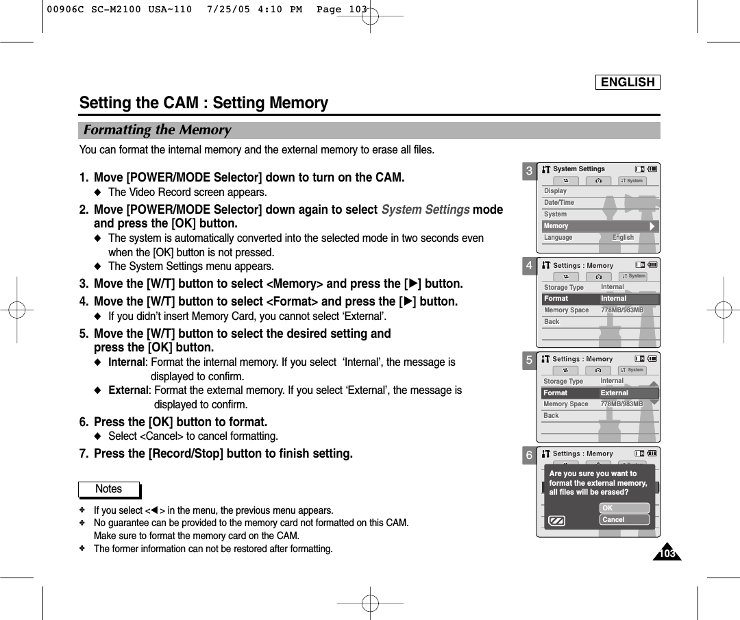 ENGLISH1031033456Setting the CAM : Setting MemoryFormatting the MemoryYou can format the internal memory and the external memory to erase all files. 1. Move [POWER/MODE Selector] down to turn on the CAM. ◆The Video Record screen appears.2. Move [POWER/MODE Selector] down again to select System Settings mode and press the [OK] button. ◆The system is automatically converted into the selected mode in two seconds even when the [OK] button is not pressed.◆The System Settings menu appears.3. Move the [W/T] button to select &lt;Memory&gt; and press the [√] button. 4.  Move the [W/T] button to select &lt;Format&gt; and press the [√] button. ◆If you didn’t insert Memory Card, you cannot select ‘External’.5. Move the [W/T] button to select the desired setting and press the [OK] button.◆Internal: Format the internal memory. If you select  ‘Internal’, the message is displayed to confirm.◆External: Format the external memory. If you select ‘External’, the message is displayed to confirm.6. Press the [OK] button to format.◆Select &lt;Cancel&gt; to cancel formatting.7. Press the [Record/Stop] button to finish setting.SystemDate/TimeDate/TimeLanguageLanguage EnglishEnglishEnglishDisplaySystem SettingsSystem SettingsSystemDisplayMemorySystemMemory SpaceStorage Type InternalMemory Space778MB/983MB778MB/983MBBackBackFormat InternalStorage Type InternalSystemSettings : MemorySettings : MemoryMemory SpaceSystemStorage Type InternalMemory Space778MB/983MB778MB/983MBBackBackFormat ExternalStorage Type InternalSettings : MemorySettings : MemorySystemOKCancel Are you sure you want to format the external memory,all files will be erased?Settings : MemorySettings : MemoryNotes✤If you select &lt;œ&gt; in the menu, the previous menu appears.✤No guarantee can be provided to the memory card not formatted on this CAM. Make sure to format the memory card on the CAM. ✤The former information can not be restored after formatting. 00906C SC-M2100 USA~110  7/25/05 4:10 PM  Page 103