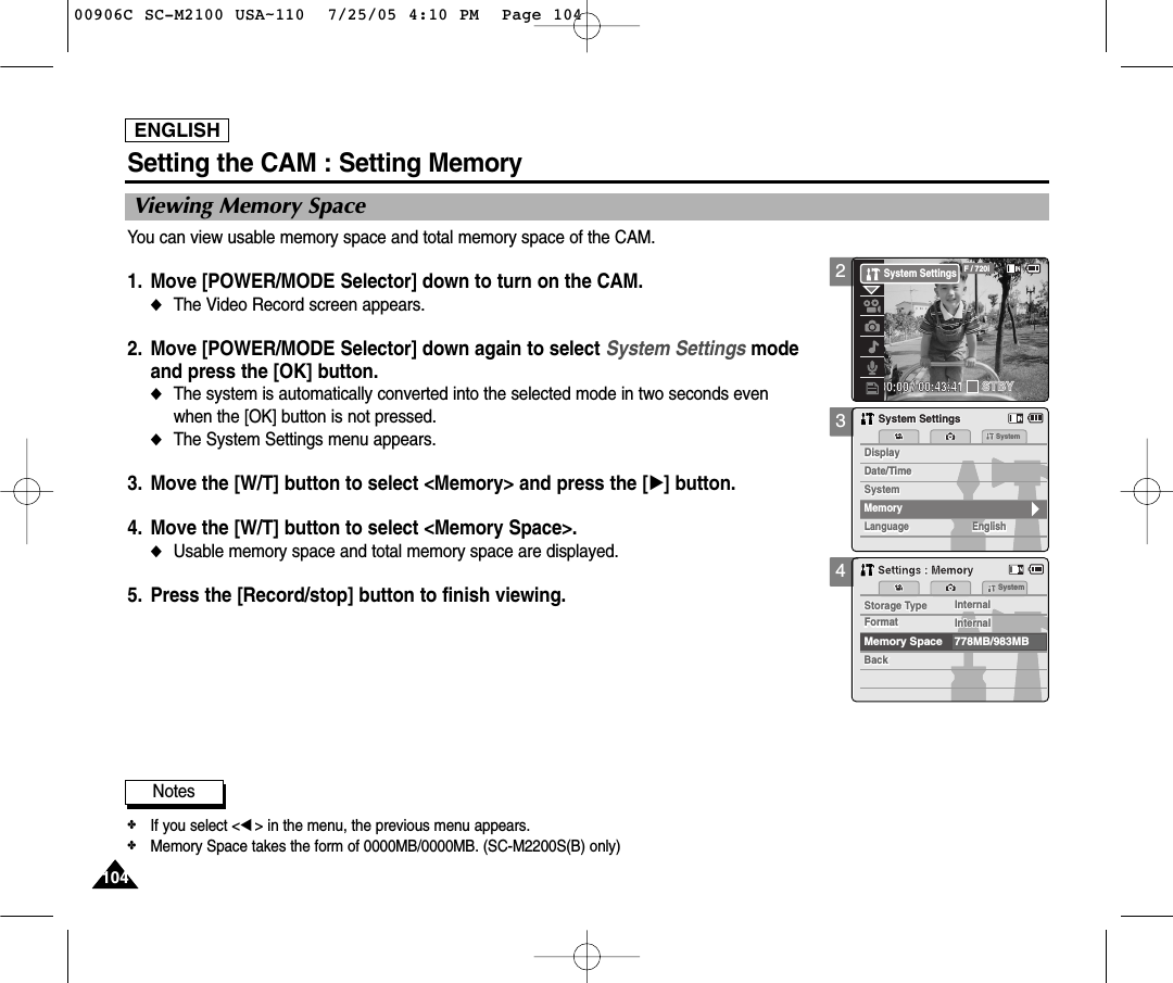 ENGLISH104104Setting the CAM : Setting Memory34Viewing Memory SpaceYou can view usable memory space and total memory space of the CAM. 1. Move [POWER/MODE Selector] down to turn on the CAM. ◆The Video Record screen appears.2. Move [POWER/MODE Selector] down again to select System Settings mode and press the [OK] button. ◆The system is automatically converted into the selected mode in two seconds even when the [OK] button is not pressed.◆The System Settings menu appears.3. Move the [W/T] button to select &lt;Memory&gt; and press the [√] button. 4.  Move the [W/T] button to select &lt;Memory Space&gt;.◆Usable memory space and total memory space are displayed.5. Press the [Record/stop] button to finish viewing.SystemDate/TimeDate/TimeLanguageLanguage EnglishEnglishEnglishDisplaySystem SettingsSystem SettingsSystemDisplayMemorySystemStorage Type InternalBackBackFormat InternalStorage Type InternalMemory Space 778MB/983MBFormat InternalSystemSettings : MemorySettings : MemoryNotes✤If you select &lt;œ&gt; in the menu, the previous menu appears.✤Memory Space takes the form of 0000MB/0000MB. (SC-M2200S(B) only)200:00:00 / 00:43:41F / 720iSTBYSystem Settings00906C SC-M2100 USA~110  7/25/05 4:10 PM  Page 104