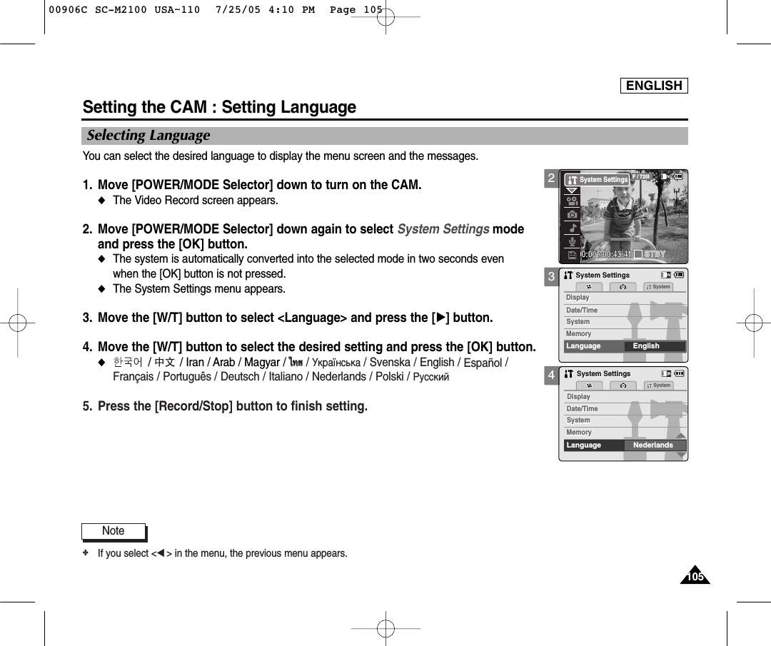 ENGLISH105105Setting the CAM : Setting LanguageSelecting Language 34Date/TimeDate/TimeSystemMemorySystemDisplayMemoryDisplayLanguage EnglishSystemSystem SettingsSystem SettingsDate/TimeDate/TimeSystemMemorySystemDisplayMemoryDisplayLanguage NederlandsSystemSystem SettingsSystem SettingsYou can select the desired language to display the menu screen and the messages.1. Move [POWER/MODE Selector] down to turn on the CAM. ◆The Video Record screen appears.2. Move [POWER/MODE Selector] down again to select System Settings mode and press the [OK] button. ◆The system is automatically converted into the selected mode in two seconds even when the [OK] button is not pressed.◆The System Settings menu appears.3. Move the [W/T] button to select &lt;Language&gt; and press the [√] button. 4. Move the [W/T] button to select the desired setting and press the [OK] button. ◆/         / Iran / Arab / Magyar / ‰‰∑∑¬¬/ ìÍ‡ªÌÒ¸Í‡ / Svenska / English / Español /Français / Português / Deutsch / Italiano / Nederlands / Polski / PÛÒÒÍËÈ5. Press the [Record/Stop] button to finish setting. Note✤If you select &lt;œ&gt; in the menu, the previous menu appears. 200:00:00 / 00:43:41F / 720iSTBYSystem Settings00906C SC-M2100 USA~110  7/25/05 4:10 PM  Page 105