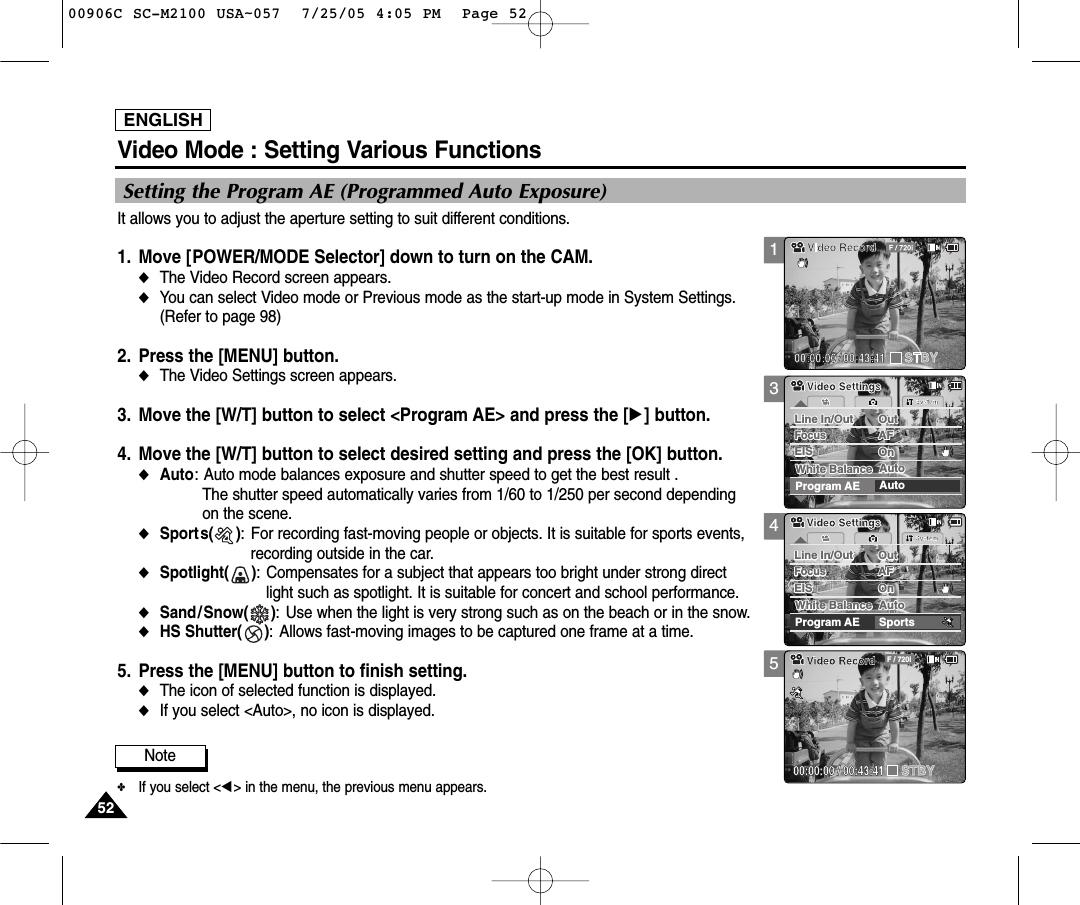 ENGLISH5252Video Mode : Setting Various Functions345Setting the Program AE (Programmed Auto Exposure)It allows you to adjust the aperture setting to suit different conditions.1. Move [POWER/MODE Selector] down to turn on the CAM.◆The Video Record screen appears.  ◆You can select Video mode or Previous mode as the start-up mode in System Settings.(Refer to page 98)2. Press the [MENU] button. ◆The Video Settings screen appears.   3. Move the [W/T] button to select &lt;Program AE&gt; and press the [√] button.4. Move the [W/T] button to select desired setting and press the [OK] button.◆Auto: Auto mode balances exposure and shutter speed to get the best result .The shutter speed automatically varies from 1/60 to 1/250 per second dependingon the scene.◆Sports(     ): For recording fast-moving people or objects. It is suitable for sports events,recording outside in the car.◆Spotlight(     ): Compensates for a subject that appears too bright under strong directlight such as spotlight. It is suitable for concert and school performance. ◆Sand/Snow(     ): Use when the light is very strong such as on the beach or in the snow.◆HS Shutter(     ): Allows fast-moving images to be captured one frame at a time.5. Press the [MENU] button to finish setting.◆The icon of selected function is displayed.◆If you select &lt;Auto&gt;, no icon is displayed. Note✤If you select &lt;œ&gt; in the menu, the previous menu appears.SystemProgram AE SportsWhite Balance AutoWhite Balance AutoLine In/Out OutLine In/Out OutAFFocusFocusAFEIS OnEIS OnVideo SettingsVideo SettingsBLC00:00:00 / 00:43:41F / 720iVideo RecordSTBYSystemProgram AE AutoWhite Balance AutoWhite Balance AutoLine In/Out OutLine In/Out OutAFFocusFocusAFEIS OnEIS OnVideo SettingsVideo Settings100906C SC-M2100 USA~057  7/25/05 4:05 PM  Page 52
