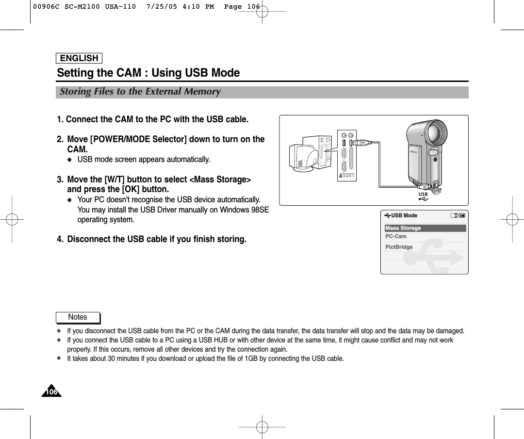 ENGLISH106106Setting the CAM : Using USB Mode1. Connect the CAM to the PC with the USB cable. 2. Move [POWER/MODE Selector] down to turn on theCAM.◆USB mode screen appears automatically.3. Move the [W/T] button to select &lt;Mass Storage&gt; and press the [OK] button.◆Your PC doesn&apos;t recognise the USB device automatically. You may install the USB Driver manually on Windows 98SEoperating system.4. Disconnect the USB cable if you finish storing.USB ModePictBridgeMass StoragePC-CamNotes✤If you disconnect the USB cable from the PC or the CAM during the data transfer, the data transfer will stop and the data may be damaged.✤If you connect the USB cable to a PC using a USB HUB or with other device at the same time, it might cause conflict and may not workproperly. If this occurs, remove all other devices and try the connection again.✤It takes about 30 minutes if you download or upload the file of 1GB by connecting the USB cable.Storing Files to the External Memory00906C SC-M2100 USA~110  7/25/05 4:10 PM  Page 106