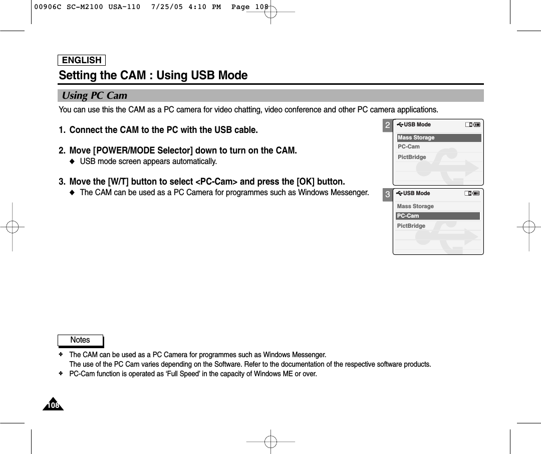 ENGLISH108108Setting the CAM : Using USB ModeUsing PC CamYou can use this the CAM as a PC camera for video chatting, video conference and other PC camera applications.1. Connect the CAM to the PC with the USB cable. 2. Move [POWER/MODE Selector] down to turn on the CAM.◆USB mode screen appears automatically.3. Move the [W/T] button to select &lt;PC-Cam&gt; and press the [OK] button.◆The CAM can be used as a PC Camera for programmes such as Windows Messenger.Notes✤The CAM can be used as a PC Camera for programmes such as Windows Messenger. The use of the PC Cam varies depending on the Software. Refer to the documentation of the respective software products.✤PC-Cam function is operated as ‘Full Speed’ in the capacity of Windows ME or over.23USB ModePictBridgeMass StoragePC-CamUSB ModePictBridgeMass StoragePC-Cam00906C SC-M2100 USA~110  7/25/05 4:10 PM  Page 108