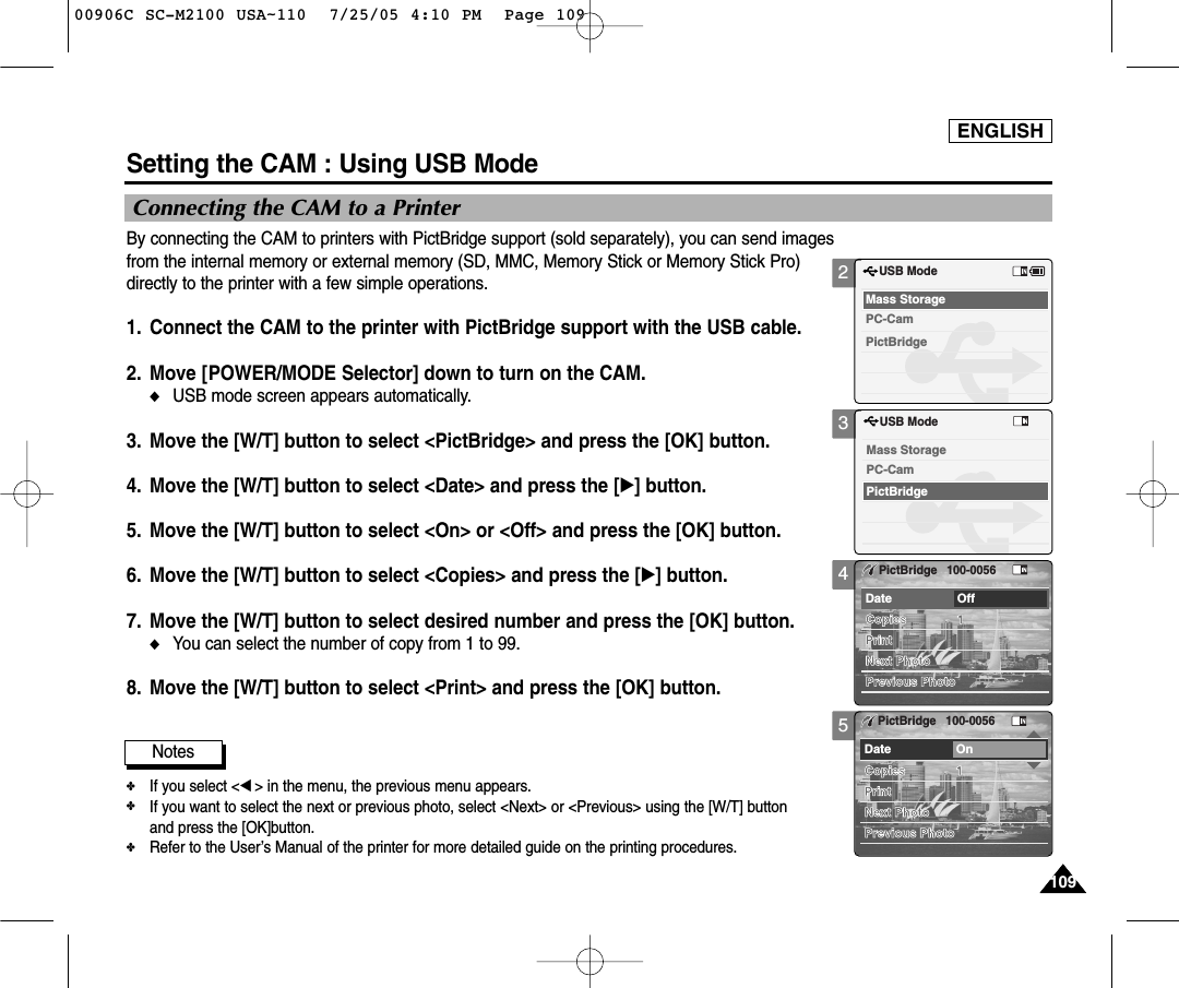ENGLISH109109Setting the CAM : Using USB ModeConnecting the CAM to a PrinterBy connecting the CAM to printers with PictBridge support (sold separately), you can send imagesfrom the internal memory or external memory (SD, MMC, Memory Stick or Memory Stick Pro)directly to the printer with a few simple operations.1. Connect the CAM to the printer with PictBridge support with the USB cable. 2. Move [POWER/MODE Selector] down to turn on the CAM.◆USB mode screen appears automatically.3. Move the [W/T] button to select &lt;PictBridge&gt; and press the [OK] button.4.  Move the [W/T] button to select &lt;Date&gt; and press the [√] button.5.  Move the [W/T] button to select &lt;On&gt; or &lt;Off&gt; and press the [OK] button.6.  Move the [W/T] button to select &lt;Copies&gt; and press the [√] button.7.  Move the [W/T] button to select desired number and press the [OK] button.◆You can select the number of copy from 1 to 99.8.  Move the [W/T] button to select &lt;Print&gt; and press the [OK] button.Notes✤If you select &lt;œ&gt; in the menu, the previous menu appears.✤If you want to select the next or previous photo, select &lt;Next&gt; or &lt;Previous&gt; using the [W/T] button and press the [OK]button. ✤Refer to the User’s Manual of the printer for more detailed guide on the printing procedures.2345USB ModePictBridgeMass StoragePC-CamUSB ModePictBridgeMass StoragePC-CamPrintNext PhotoPrevious PhotoDate OffCopies 1PictBridge 100-0056PrintNext PhotoPrevious PhotoDate OnCopies 1PictBridge 100-005600906C SC-M2100 USA~110  7/25/05 4:10 PM  Page 109