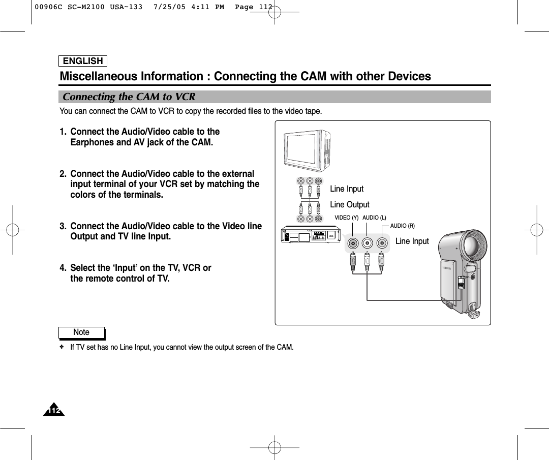 ENGLISH112112Miscellaneous Information : Connecting the CAM with other DevicesNote✤If TV set has no Line Input, you cannot view the output screen of the CAM.Connecting the CAM to VCR You can connect the CAM to VCR to copy the recorded files to the video tape.1. Connect the Audio/Video cable to the Earphones and AV jack of the CAM.2. Connect the Audio/Video cable to the externalinput terminal of your VCR set by matching the colors of the terminals.3. Connect the Audio/Video cable to the Video lineOutput and TV line Input.4. Select the ‘Input’ on the TV, VCR or the remote control of TV.1 2 3 4 56 7 8 910ALARM IN ALARM OUT ALARM RESET GND TRIGGER OUTTAPE END OUT SERIES OUT GND SERIES IN 1 SHOT REC IN1 2 3 4 5 6 7 8 9101 2 3 4 5 6 7 8 910INOUTOUT INLine InputLine OutputLine InputVIDEO (Y) AUDIO (L)AUDIO (R)00906C SC-M2100 USA~133  7/25/05 4:11 PM  Page 112