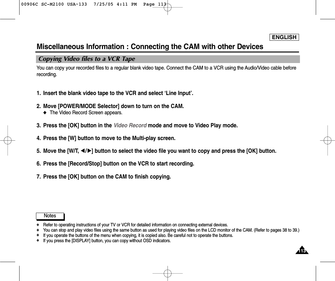 ENGLISH113113Miscellaneous Information : Connecting the CAM with other DevicesYou can copy your recorded files to a regular blank video tape. Connect the CAM to a VCR using the Audio/Video cable beforerecording. 1. Insert the blank video tape to the VCR and select ‘Line Input’.2. Move [POWER/MODE Selector] down to turn on the CAM. ◆The Video Record Screen appears.3. Press the [OK] button in the Video Record mode and move to Video Play mode. 4. Press the [W] button to move to the Multi-play screen. 5. Move the [W/T, œ/√] button to select the video file you want to copy and press the [OK] button.6. Press the [Record/Stop] button on the VCR to start recording. 7. Press the [OK] button on the CAM to finish copying. Notes✤Refer to operating instructions of your TV or VCR for detailed information on connecting external devices.✤You can stop and play video files using the same button as used for playing video files on the LCD monitor of the CAM. (Refer to pages 38 to 39.)✤If you operate the buttons of the menu when copying, it is copied also. Be careful not to operate the buttons.✤If you press the [DISPLAY] button, you can copy without OSD indicators. Copying Video files to a VCR Tape00906C SC-M2100 USA~133  7/25/05 4:11 PM  Page 113