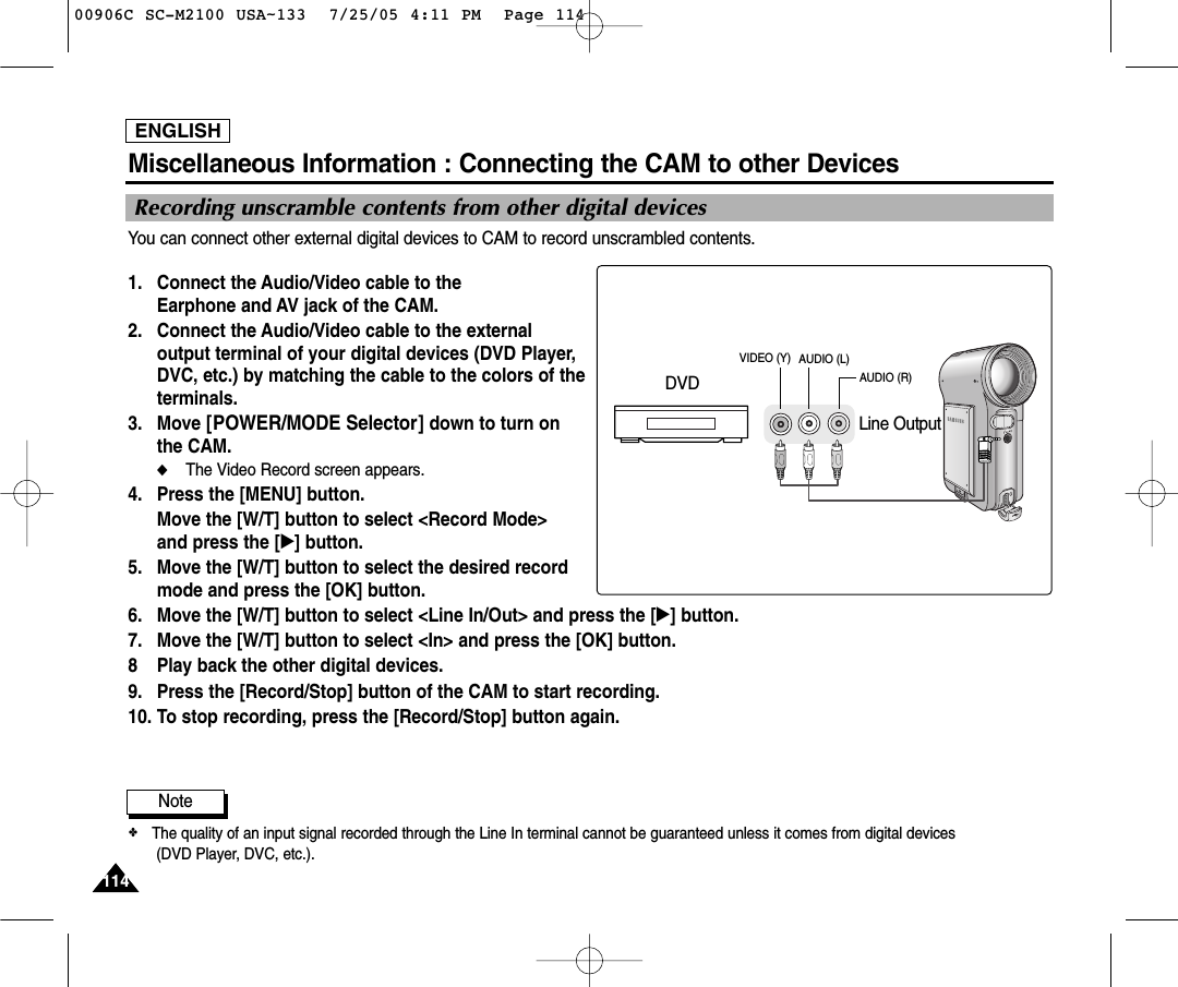 ENGLISH114114You can connect other external digital devices to CAM to record unscrambled contents.1. Connect the Audio/Video cable to theEarphone and AV jack of the CAM.2. Connect the Audio/Video cable to the externaloutput terminal of your digital devices (DVD Player,DVC, etc.) by matching the cable to the colors of theterminals. 3. Move [POWER/MODE Selector] down to turn onthe CAM.◆The Video Record screen appears.4. Press the [MENU] button. Move the [W/T] button to select &lt;Record Mode&gt; and press the [√] button. 5. Move the [W/T] button to select the desired recordmode and press the [OK] button.6. Move the [W/T] button to select &lt;Line In/Out&gt; and press the [√] button. 7. Move the [W/T] button to select &lt;In&gt; and press the [OK] button.  8 Play back the other digital devices.9. Press the [Record/Stop] button of the CAM to start recording.10. To stop recording, press the [Record/Stop] button again.Note✤The quality of an input signal recorded through the Line In terminal cannot be guaranteed unless it comes from digital devices(DVD Player, DVC, etc.).Miscellaneous Information : Connecting the CAM to other DevicesRecording unscramble contents from other digital devicesLine OutputDVDVIDEO (Y) AUDIO (L)AUDIO (R)00906C SC-M2100 USA~133  7/25/05 4:11 PM  Page 114