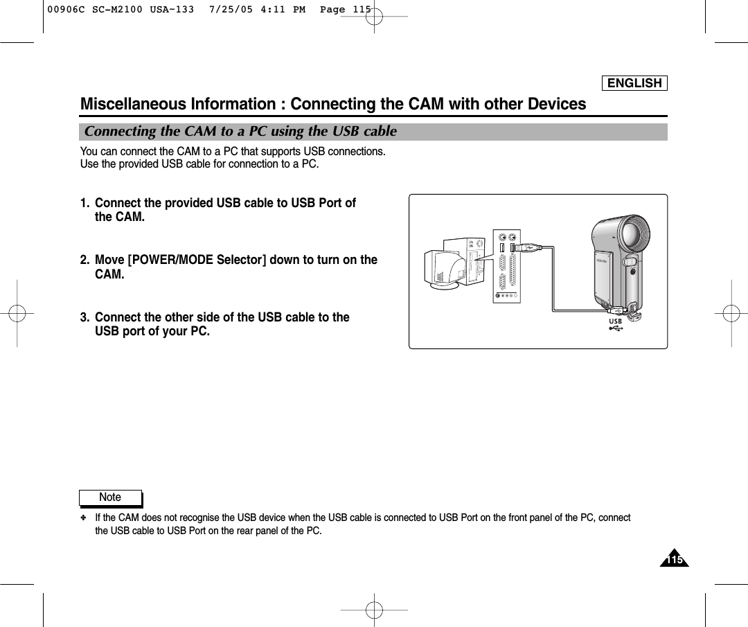 ENGLISH115115You can connect the CAM to a PC that supports USB connections. Use the provided USB cable for connection to a PC.1. Connect the provided USB cable to USB Port of the CAM.2. Move [POWER/MODE Selector] down to turn on theCAM.3. Connect the other side of the USB cable to the USB port of your PC.Miscellaneous Information : Connecting the CAM with other DevicesConnecting the CAM to a PC using the USB cableNote✤If the CAM does not recognise the USB device when the USB cable is connected to USB Port on the front panel of the PC, connectthe USB cable to USB Port on the rear panel of the PC.00906C SC-M2100 USA~133  7/25/05 4:11 PM  Page 115