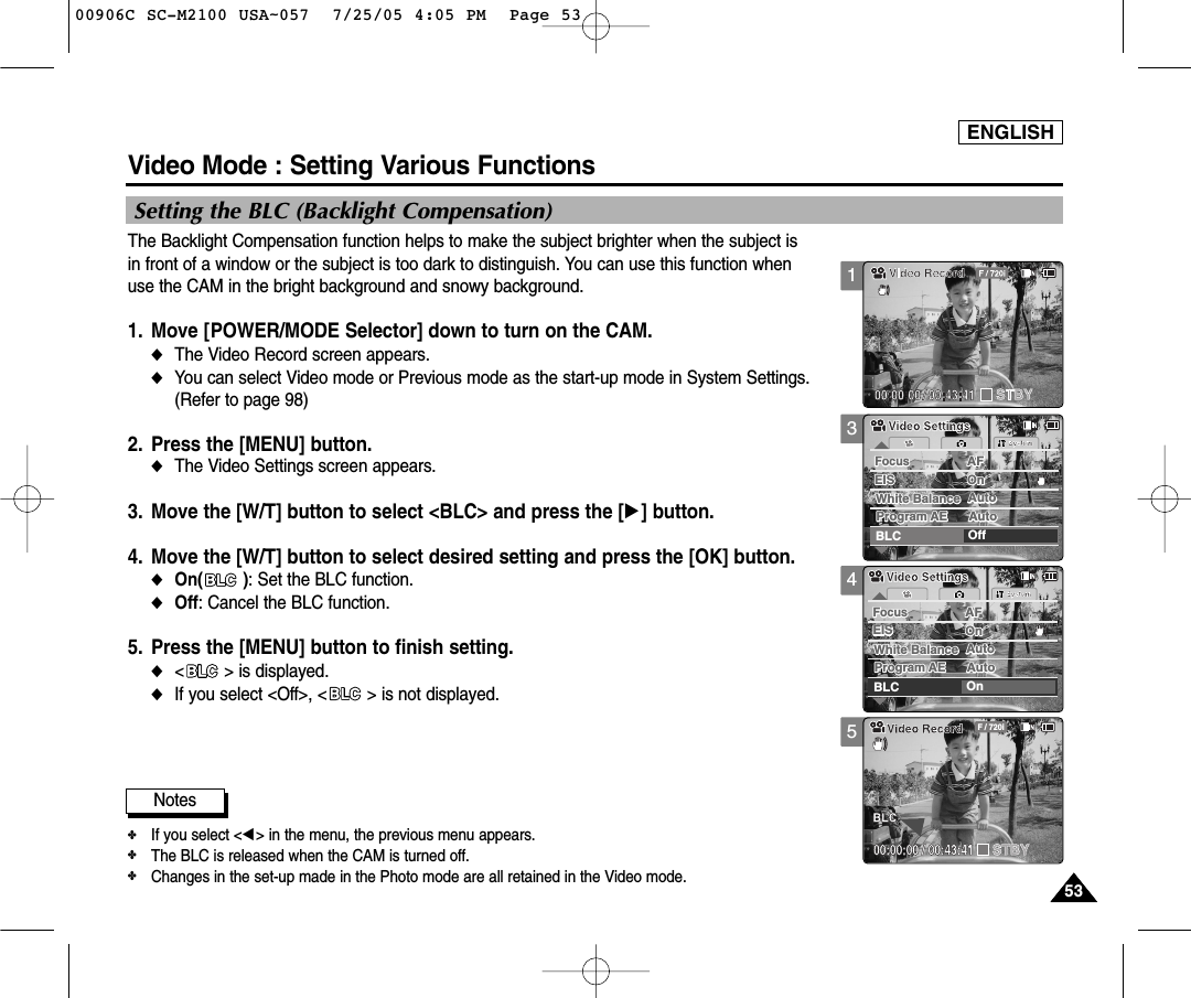 ENGLISH5353345Video Mode : Setting Various FunctionsSetting the BLC (Backlight Compensation)The Backlight Compensation function helps to make the subject brighter when the subject is in front of a window or the subject is too dark to distinguish. You can use this function whenuse the CAM in the bright background and snowy background.1. Move [POWER/MODE Selector] down to turn on the CAM.◆The Video Record screen appears.  ◆You can select Video mode or Previous mode as the start-up mode in System Settings.(Refer to page 98)2. Press the [MENU] button. ◆The Video Settings screen appears.  3. Move the [W/T] button to select &lt;BLC&gt; and press the [√] button.4. Move the [W/T] button to select desired setting and press the [OK] button.◆On( ): Set the BLC function.◆Off: Cancel the BLC function.5. Press the [MENU] button to finish setting.◆&lt; &gt; is displayed. ◆If you select &lt;Off&gt;, &lt; &gt; is not displayed. Notes✤If you select &lt;œ&gt; in the menu, the previous menu appears.✤The BLC is released when the CAM is turned off.✤Changes in the set-up made in the Photo mode are all retained in the Video mode. SystemBLC OnWhite Balance AutoWhite Balance AutoProgram AE AutoProgram AE AutoAFFocusFocusAFEIS OnEIS OnVideo SettingsVideo Settings00:00:00 / 00:43:41F / 720iVideo RecordSTBYBLCSystemBLC OffWhite Balance AutoWhite Balance AutoProgram AE AutoProgram AE AutoAFFocusFocusAFEIS OnEIS OnVideo SettingsVideo Settings100906C SC-M2100 USA~057  7/25/05 4:05 PM  Page 53