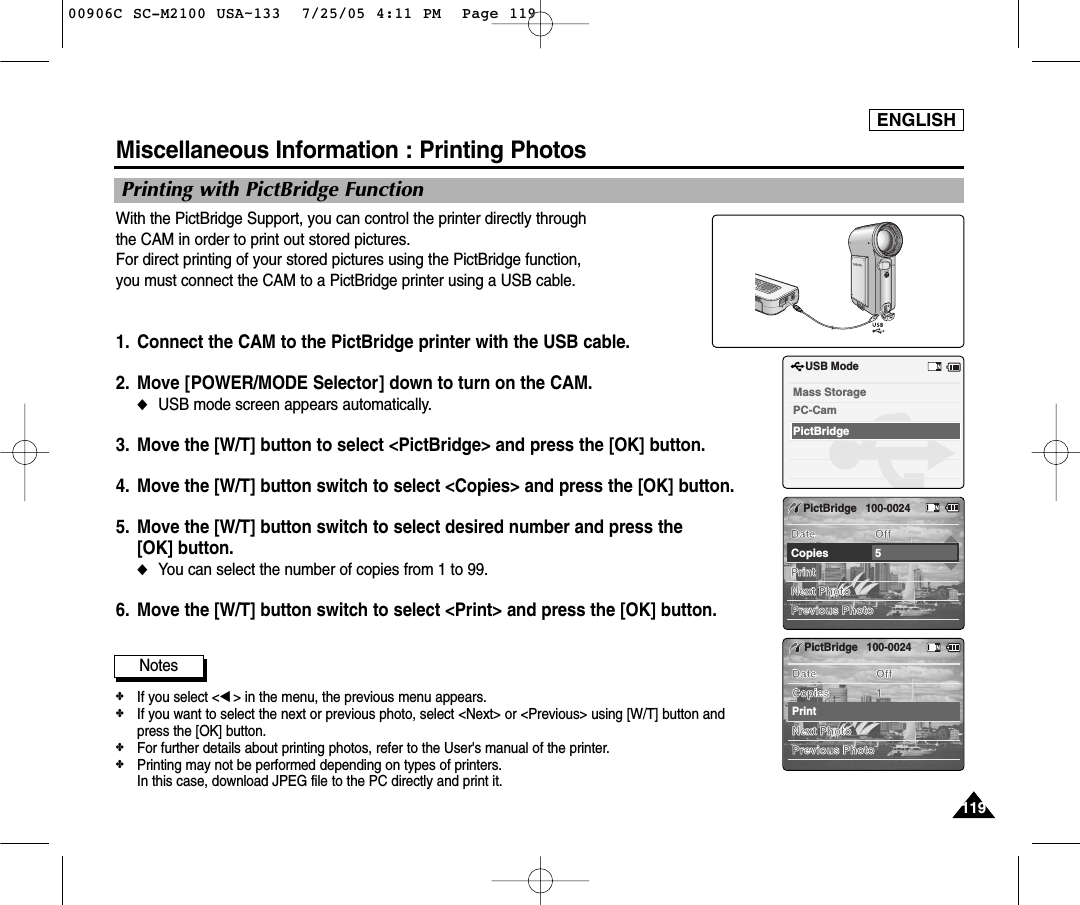 ENGLISH119119Miscellaneous Information : Printing PhotosWith the PictBridge Support, you can control the printer directly through the CAM in order to print out stored pictures.For direct printing of your stored pictures using the PictBridge function, you must connect the CAM to a PictBridge printer using a USB cable.1. Connect the CAM to the PictBridge printer with the USB cable. 2. Move [POWER/MODE Selector] down to turn on the CAM.◆USB mode screen appears automatically.3. Move the [W/T] button to select &lt;PictBridge&gt; and press the [OK] button.4.  Move the [W/T] button switch to select &lt;Copies&gt; and press the [OK] button.5.  Move the [W/T] button switch to select desired number and press the [OK] button.◆You can select the number of copies from 1 to 99.6.  Move the [W/T] button switch to select &lt;Print&gt; and press the [OK] button.BackUSB ModePictBridgeMass StoragePC-CamPrintNext PhotoPrevious PhotoDate OffCopies 5PictBridge100-0024PrintNext PhotoPrevious PhotoDate OffCopies 1PictBridge100-0024Printing with PictBridge FunctionNotes✤If you select &lt;œ&gt; in the menu, the previous menu appears.✤If you want to select the next or previous photo, select &lt;Next&gt; or &lt;Previous&gt; using [W/T] button andpress the [OK] button. ✤For further details about printing photos, refer to the User&apos;s manual of the printer.✤Printing may not be performed depending on types of printers.In this case, download JPEG file to the PC directly and print it. 00906C SC-M2100 USA~133  7/25/05 4:11 PM  Page 119
