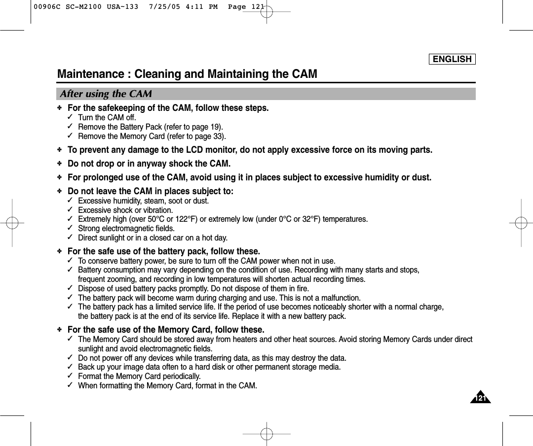 ENGLISH121121Maintenance : Cleaning and Maintaining the CAMAfter using the CAM✤For the safekeeping of the CAM, follow these steps.✓Turn the CAM off.✓Remove the Battery Pack (refer to page 19).✓Remove the Memory Card (refer to page 33).✤To prevent any damage to the LCD monitor, do not apply excessive force on its moving parts.✤Do not drop or in anyway shock the CAM.✤For prolonged use of the CAM, avoid using it in places subject to excessive humidity or dust.✤Do not leave the CAM in places subject to:✓Excessive humidity, steam, soot or dust.✓Excessive shock or vibration.✓Extremely high (over 50°C or 122°F) or extremely low (under 0°C or 32°F) temperatures.✓Strong electromagnetic fields.✓Direct sunlight or in a closed car on a hot day.✤For the safe use of the battery pack, follow these.✓To conserve battery power, be sure to turn off the CAM power when not in use.✓Battery consumption may vary depending on the condition of use. Recording with many starts and stops, frequent zooming, and recording in low temperatures will shorten actual recording times.✓Dispose of used battery packs promptly. Do not dispose of them in fire.✓The battery pack will become warm during charging and use. This is not a malfunction.✓The battery pack has a limited service life. If the period of use becomes noticeably shorter with a normal charge, the battery pack is at the end of its service life. Replace it with a new battery pack.✤For the safe use of the Memory Card, follow these.✓The Memory Card should be stored away from heaters and other heat sources. Avoid storing Memory Cards under directsunlight and avoid electromagnetic fields.✓Do not power off any devices while transferring data, as this may destroy the data.✓Back up your image data often to a hard disk or other permanent storage media.✓Format the Memory Card periodically.✓When formatting the Memory Card, format in the CAM. 00906C SC-M2100 USA~133  7/25/05 4:11 PM  Page 121