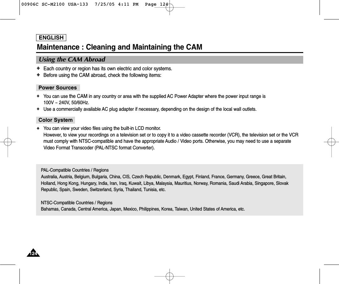 ENGLISH124124Maintenance : Cleaning and Maintaining the CAMUsing the CAM Abroad✤Each country or region has its own electric and color systems.✤Before using the CAM abroad, check the following items:✤You can use the CAM in any country or area with the supplied AC Power Adapter where the power input range is 100V ~ 240V, 50/60Hz.✤Use a commercially available AC plug adapter if necessary, depending on the design of the local wall outlets.Power Sources✤You can view your video files using the built-in LCD monitor.However, to view your recordings on a television set or to copy it to a video cassette recorder (VCR), the television set or the VCRmust comply with NTSC-compatible and have the appropriate Audio / Video ports. Otherwise, you may need to use a separateVideo Format Transcoder (PAL-NTSC format Converter).Color SystemPAL-Compatible Countries / RegionsAustralia, Austria, Belgium, Bulgaria, China, CIS, Czech Republic, Denmark, Egypt, Finland, France, Germany, Greece, Great Britain,Holland, Hong Kong, Hungary, India, Iran, Iraq, Kuwait, Libya, Malaysia, Mauritius, Norway, Romania, Saudi Arabia, Singapore, SlovakRepublic, Spain, Sweden, Switzerland, Syria, Thailand, Tunisia, etc.NTSC-Compatible Countries / RegionsBahamas, Canada, Central America, Japan, Mexico, Philippines, Korea, Taiwan, United States of America, etc.00906C SC-M2100 USA~133  7/25/05 4:11 PM  Page 124