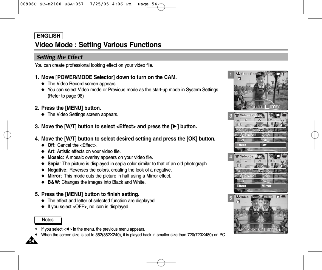 ENGLISH5454Video Mode : Setting Various Functions345Setting the EffectYou can create professional looking effect on your video file.1. Move [POWER/MODE Selector] down to turn on the CAM.◆The Video Record screen appears.  ◆You can select Video mode or Previous mode as the start-up mode in System Settings. (Refer to page 98)2. Press the [MENU] button. ◆The Video Settings screen appears.   3. Move the [W/T] button to select &lt;Effect&gt; and press the [√] button.4. Move the [W/T] button to select desired setting and press the [OK] button.◆Off: Cancel the &lt;Effect&gt;.◆Art: Artistic effects on your video file.◆Mosaic: A mosaic overlay appears on your video file.◆Sepia: The picture is displayed in sepia color similar to that of an old photograph.◆Negative: Reverses the colors, creating the look of a negative.◆Mirror: This mode cuts the picture in half using a Mirror effect.◆B&amp;W: Changes the images into Black and White.5. Press the [MENU] button to finish setting.◆The effect and letter of selected function are displayed.◆If you select &lt;OFF&gt;, no icon is displayed.SystemEffect MirrorWhite Balance AutoWhite Balance AutoProgram AE AutoProgram AE AutoOffBLCBLCOffEIS OnEIS OnVideo SettingsVideo Settings00:00:00 / 00:43:41F / 720iVideo RecordMirrorSTBYSystemEffect OffWhite Balance AutoWhite Balance AutoProgram AE AutoProgram AE AutoOffBLCBLCOffEIS OnEIS OnVideo SettingsVideo SettingsNotes✤If you select &lt;œ&gt; in the menu, the previous menu appears.✤When the screen size is set to 352(352✕240), it is played back in smaller size than 720(720✕480) on PC.100906C SC-M2100 USA~057  7/25/05 4:06 PM  Page 54