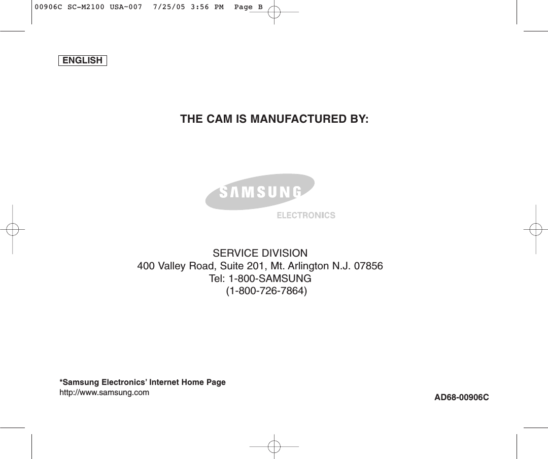 AD68-00906CTHE CAM IS MANUFACTURED BY:*Samsung Electronics’ Internet Home Pagehttp://www.samsung.comSERVICE DIVISION400 Valley Road, Suite 201, Mt. Arlington N.J. 07856Tel: 1-800-SAMSUNG(1-800-726-7864)ENGLISH00906C SC-M2100 USA~007  7/25/05 3:56 PM  Page B