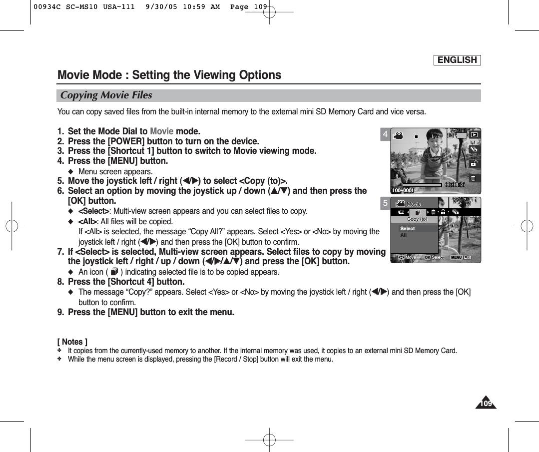 ENGLISH1091095Movie Mode : Setting the Viewing OptionsCopying Movie FilesYou can copy saved files from the built-in internal memory to the external mini SD Memory Card and vice versa.1. Set the Mode Dial to Movie mode.2. Press the [POWER] button to turn on the device.3. Press the [Shortcut 1] button to switch to Movie viewing mode.4. Press the [MENU] button.◆Menu screen appears.5. Move the joystick left / right (œœ/√√) to select &lt;Copy (to)&gt;.6. Select an option by moving the joystick up / down (▲/▼) and then press the [OK] button.◆&lt;Select&gt;: Multi-view screen appears and you can select files to copy.◆&lt;All&gt;: All files will be copied.If &lt;All&gt; is selected, the message “Copy All?” appears. Select &lt;Yes&gt; or &lt;No&gt; by moving thejoystick left / right (œœ/√√) and then press the [OK] button to confirm.7. If &lt;Select&gt; is selected, Multi-view screen appears. Select files to copy by movingthe joystick left / right / up / down (œœ/√√/▲/▼) and press the [OK] button.◆An icon ( ) indicating selected file is to be copied appears.8. Press the [Shortcut 4] button.◆The message “Copy?” appears. Select &lt;Yes&gt; or &lt;No&gt; by moving the joystick left / right (œœ/√√) and then press the [OK]button to confirm.9. Press the [MENU] button to exit the menu.[ Notes ]✤It copies from the currently-used memory to another. If the internal memory was used, it copies to an external mini SD Memory Card.✤While the menu screen is displayed, pressing the [Record / Stop] button will exit the menu.MENU00:01:36100-00011/6TYPEMovieMovieCopy (to)Copy (to)SelectAllMoveMove SelectSelect ExitExitOK4IN00:01:36100-0001100-00011/6MovieCopy (to)Move Select Exit00934C SC-MS10 USA~111  9/30/05 10:59 AM  Page 109