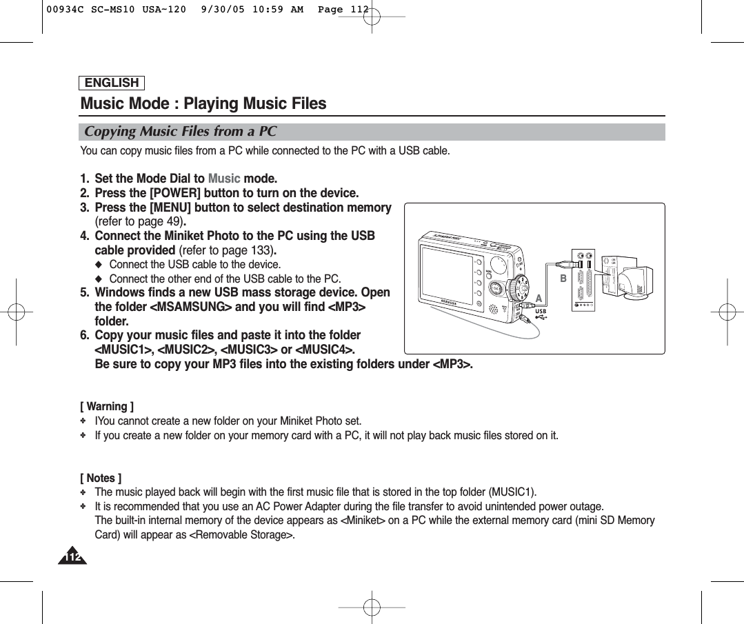 ENGLISH112112Music Mode : Playing Music FilesCopying Music Files from a PCYou can copy music files from a PC while connected to the PC with a USB cable.1.  Set the Mode Dial to Music mode.2.  Press the [POWER] button to turn on the device.3.  Press the [MENU] button to select destination memory(refer to page 49).4.  Connect the Miniket Photo to the PC using the USBcable provided (refer to page 133).◆Connect the USB cable to the device.◆Connect the other end of the USB cable to the PC.5.  Windows finds a new USB mass storage device. Openthe folder &lt;MSAMSUNG&gt; and you will find &lt;MP3&gt;folder.6.  Copy your music files and paste it into the folder&lt;MUSIC1&gt;, &lt;MUSIC2&gt;, &lt;MUSIC3&gt; or &lt;MUSIC4&gt;.Be sure to copy your MP3 files into the existing folders under &lt;MP3&gt;.[ Warning ]✤IYou cannot create a new folder on your Miniket Photo set.✤If you create a new folder on your memory card with a PC, it will not play back music files stored on it.[ Notes ]✤The music played back will begin with the first music file that is stored in the top folder (MUSIC1).✤It is recommended that you use an AC Power Adapter during the file transfer to avoid unintended power outage.The built-in internal memory of the device appears as &lt;Miniket&gt; on a PC while the external memory card (mini SD MemoryCard) will appear as &lt;Removable Storage&gt;.AB00934C SC-MS10 USA~120  9/30/05 10:59 AM  Page 112