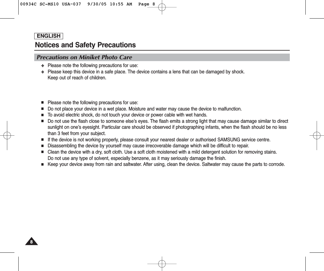 ENGLISHNotices and Safety Precautions88Precautions on Miniket Photo Care✤Please note the following precautions for use:✤Please keep this device in a safe place. The device contains a lens that can be damaged by shock.Keep out of reach of children.■Please note the following precautions for use:■Do not place your device in a wet place. Moisture and water may cause the device to malfunction.■To avoid electric shock, do not touch your device or power cable with wet hands.■Do not use the flash close to someone else’s eyes. The flash emits a strong light that may cause damage similar to directsunlight on one’s eyesight. Particular care should be observed if photographing infants, when the flash should be no lessthan 3 feet from your subject.■If the device is not working properly, please consult your nearest dealer or authorised SAMSUNG service centre.■Disassembling the device by yourself may cause irrecoverable damage which will be difficult to repair.■Clean the device with a dry, soft cloth. Use a soft cloth moistened with a mild detergent solution for removing stains.Do not use any type of solvent, especially benzene, as it may seriously damage the finish.■Keep your device away from rain and saltwater. After using, clean the device. Saltwater may cause the parts to corrode.00934C SC-MS10 USA~037  9/30/05 10:55 AM  Page 8
