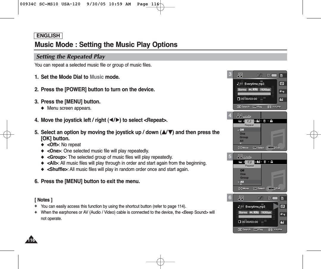 ENGLISH116116456Music Mode : Setting the Music Play OptionsSetting the Repeated PlayYou can repeat a selected music file or group of music files.1.  Set the Mode Dial to Music mode.2.  Press the [POWER] button to turn on the device.3.  Press the [MENU] button.◆Menu screen appears.4.  Move the joystick left / right (œ/√) to select &lt;Repeat&gt;.5.  Select an option by moving the joystick up / down (……/††) and then press the[OK] button.◆&lt;Off&gt;: No repeat◆&lt;One&gt;: One selected music file will play repeatedly.◆&lt;Group&gt;: The selected group of music files will play repeatedly.◆&lt;All&gt;: All music files will play through in order and start again from the beginning.◆&lt;Shuffle&gt;: All music files will play in random order once and start again.6. Press the [MENU] button to exit the menu.[ Notes ]✤You can easily access this function by using the shortcut button (refer to page 114).✤When the earphones or AV (Audio / Video) cable is connected to the device, the &lt;Beep Sound&gt; willnot operate.TYPEMENU1/600:00/03:0001Search Play1/600:00/03:0001Search PlayMusicMusicRepeatRepeatOffOneGroupAllMoveMove SelectSelect ExitExitOKMusicRepeatMove Select ExitVolumeVolume1/600:00/03:0001Search Play1/600:00/03:0001Search PlayMusicRepeatMove Select ExitTYPEMENUMusicMusicRepeatRepeatOffOneGroupAllMoveMove SelectSelect ExitExitOKVolumeVolume1/600:00/03:0001Search Play1/600:00/03:0000:00/03:0001OKSearchSearch PlayPlayMusicRepeatMove Select ExitMusicRepeatMove Select ExitKHzVolumeVolumeVolume31/600:00/03:0000:00/03:0001OKSearchSearch PlayPlay1/600:00/03:0001Search PlayMusicRepeatMove Select ExitMusicRepeatMove Select ExitKHzVolumeVolumeVolume00934C SC-MS10 USA~120  9/30/05 10:59 AM  Page 116