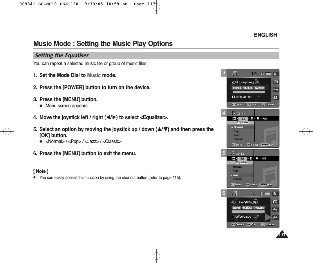 ENGLISH117117456Music Mode : Setting the Music Play OptionsSetting the EqualiserYou can repeat a selected music file or group of music files.1.  Set the Mode Dial to Music mode.2.  Press the [POWER] button to turn on the device.3.  Press the [MENU] button.◆Menu screen appears.4.  Move the joystick left / right (œ/√) to select &lt;Equalizer&gt;.5.  Select an option by moving the joystick up / down (……/††) and then press the[OK] button.◆&lt;Normal&gt; / &lt;Pop&gt; / &lt;Jazz&gt; / &lt;Classic&gt;6. Press the [MENU] button to exit the menu.[ Note ]✤You can easily access this function by using the shortcut button (refer to page 115).TYPEMENU1/600:00/03:0001Search Play1/600:00/03:0001Search PlayMusicMusicEqualizerEqualizerNormalPopJazzClassicOKMoveMove SelectSelect ExitExitMusicEqualizerMove Select ExitJazzVolumeVolume1/600:00/03:0001Search Play1/600:00/03:0001Search PlayMusicEqualizerMove Select ExitTYPEMENUMusicMusicEqualizerEqualizerNormalPopJazzClassicOKMoveMove SelectSelect ExitExitJazzVolumeVolume1/600:00/03:0001Search Play1/600:00/03:0000:00/03:0001OKSearchSearch PlayPlayMusicEqualizerMove Select ExitMusicEqualizerMove Select ExitJazzJazz44.1KHzVolumeVolumeVolume31/600:00/03:0000:00/03:0001OKSearchSearch PlayPlay1/600:00/03:0001Search PlayMusicEqualizerMove Select ExitMusicEqualizerMove Select ExitJazz44.1KHzVolumeVolumeVolume00934C SC-MS10 USA~120  9/30/05 10:59 AM  Page 117