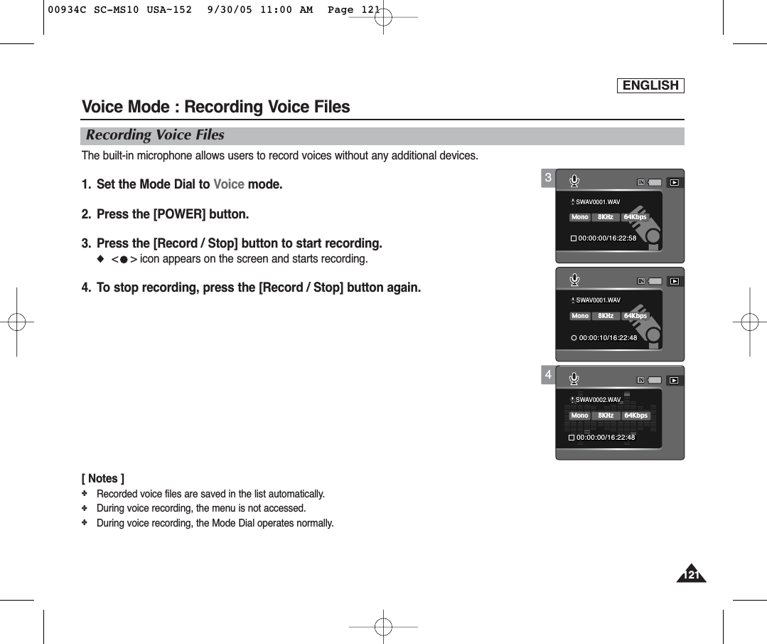 ENGLISH1211214Voice Mode : Recording Voice FilesRecording Voice FilesThe built-in microphone allows users to record voices without any additional devices.1.  Set the Mode Dial to Voice mode.2.  Press the [POWER] button.3. Press the [Record / Stop] button to start recording.◆&lt;    &gt; icon appears on the screen and starts recording.4.  To stop recording, press the [Record / Stop] button again.[ Notes ]✤Recorded voice files are saved in the list automatically.✤During voice recording, the menu is not accessed.✤During voice recording, the Mode Dial operates normally.SWAV0001.WAV00:00:00/16:22:48SWAV0001.WAV00:00:00/16:22:58SWAV0001.WAVSWAV0001.WAV8KHzMono64Kbps00:00:10/16:22:4800:00:10/16:22:48SWAV0001.WAVSWAV0002.WAV8KHzMono64Kbps00:00:00/16:22:4800:00:00/16:22:48SWAV0001.WAV00:00:00/16:22:58SWAV0001.WAV00:00:10/16:22:483SWAV0001.WAV00:00:00/16:22:48SWAV0001.WAVSWAV0001.WAV00:00:00/16:22:5800:00:00/16:22:588KHzMono64KbpsSWAV0001.WAV00:00:10/16:22:4800934C SC-MS10 USA~152  9/30/05 11:00 AM  Page 121