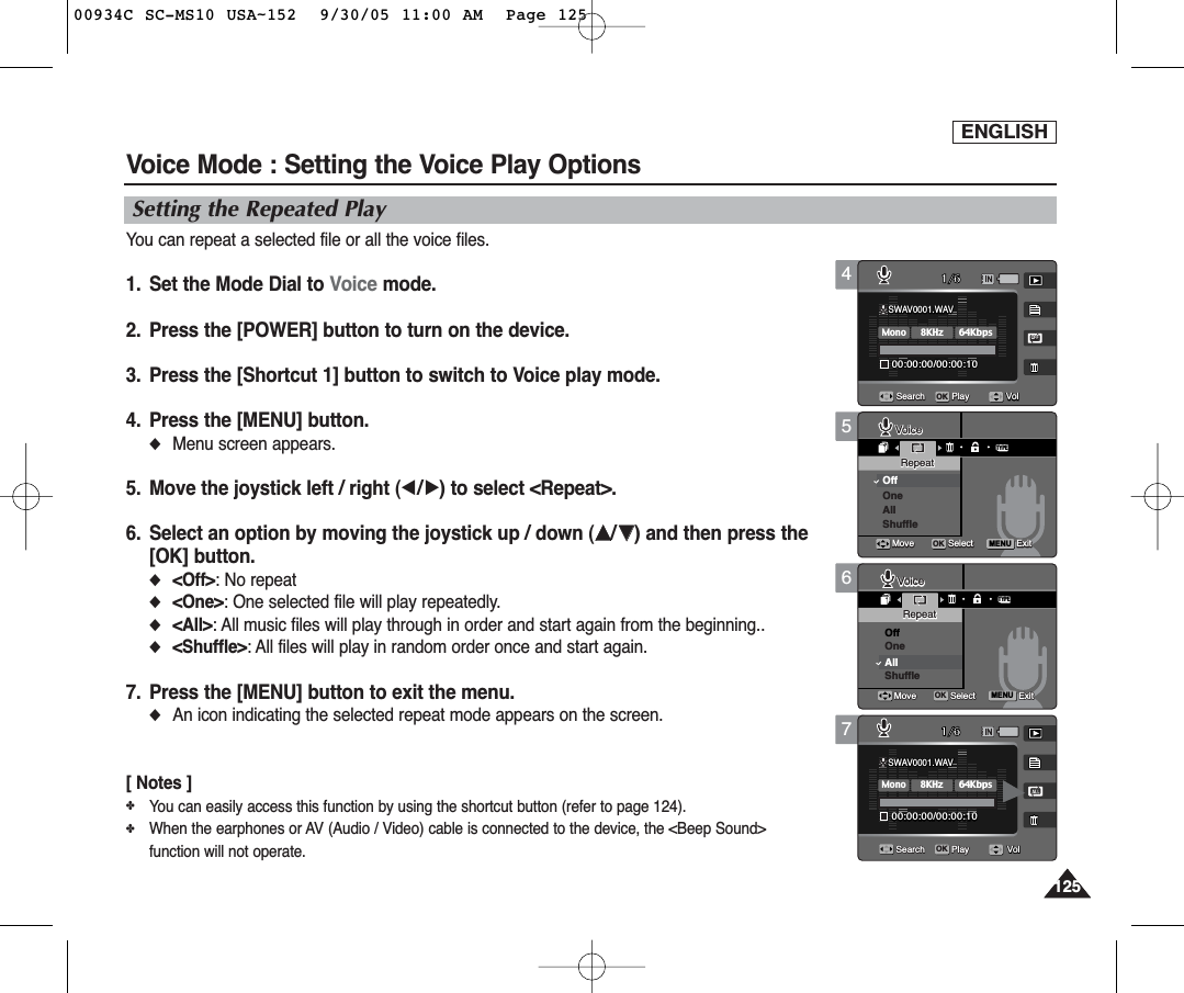 ENGLISH125125567Voice Mode : Setting the Voice Play OptionsSetting the Repeated PlayYou can repeat a selected file or all the voice files.1.  Set the Mode Dial to Voice mode.2.  Press the [POWER] button to turn on the device.3.  Press the [Shortcut 1] button to switch to Voice play mode.4.  Press the [MENU] button.◆Menu screen appears.5.  Move the joystick left / right (œ/√) to select &lt;Repeat&gt;.6.  Select an option by moving the joystick up / down (……/††) and then press the[OK] button.◆&lt;Off&gt;: No repeat◆&lt;One&gt;: One selected file will play repeatedly.◆&lt;All&gt;: All music files will play through in order and start again from the beginning..◆&lt;Shuffle&gt;: All files will play in random order once and start again.7. Press the [MENU] button to exit the menu.◆An icon indicating the selected repeat mode appears on the screen.[ Notes ]✤You can easily access this function by using the shortcut button (refer to page 124).✤When the earphones or AV (Audio / Video) cable is connected to the device, the &lt;Beep Sound&gt;function will not operate.TYPEMENUSWAV0001.WAV00:00:00/00:00:10OFF1/6Search PlaySWAV0001.WAV00:00:00/00:00:101/6Search PlayVoiceVoiceRepeatRepeatOffOneAllShuffleMoveMove SelectSelect ExitExitOKVoiceRepeatMove Select ExitVolVolSWAV0001.WAV00:00:00/00:00:10OFF1/6Search PlaySWAV0001.WAV00:00:00/00:00:101/6Search PlayVoiceRepeatMove Select ExitTYPEMENUVoiceVoiceRepeatRepeatOffOneAllShuffleMoveMove SelectSelect ExitExitOKVolVolSWAV0001.WAV00:00:00/00:00:10OFF1/6Search PlaySWAV0001.WAVSWAV0001.WAV8KHzMono64Kbps00:00:00/00:00:1000:00:00/00:00:101/6OKSearchSearch PlayPlayVoiceRepeatMove Select ExitVoiceRepeatMove Select ExitVolVolVol4SWAV0001.WAVSWAV0001.WAV8KHzMono64Kbps00:00:00/00:00:1000:00:00/00:00:10OFFOFF1/6OKSearchSearch PlayPlaySWAV0001.WAV00:00:00/00:00:101/6Search PlayVoiceRepeatMove Select ExitVoiceRepeatMove Select ExitVolVolVol00934C SC-MS10 USA~152  9/30/05 11:00 AM  Page 125