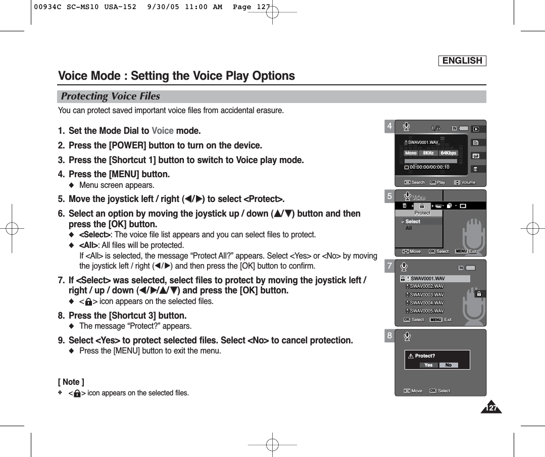 ENGLISH127127578Voice Mode : Setting the Voice Play OptionsProtecting Voice FilesYou can protect saved important voice files from accidental erasure.1.  Set the Mode Dial to Voice mode.2.  Press the [POWER] button to turn on the device.3.  Press the [Shortcut 1] button to switch to Voice play mode.4.  Press the [MENU] button.◆Menu screen appears.5.  Move the joystick left / right (œœ/√√) to select &lt;Protect&gt;.6.  Select an option by moving the joystick up / down (……/††) button and thenpress the [OK] button.◆&lt;Select&gt;: The voice file list appears and you can select files to protect.◆&lt;All&gt;: All files will be protected.If &lt;All&gt; is selected, the message “Protect All?” appears. Select &lt;Yes&gt; or &lt;No&gt; by movingthe joystick left / right (œ/√) and then press the [OK] button to confirm.7.  If &lt;Select&gt; was selected, select files to protect by moving the joystick left /right / up / down (œœ/√√/……/††) and press the [OK] button.◆&lt;    &gt; icon appears on the selected files.8.  Press the [Shortcut 3] button.◆The message “Protect?” appears.9. Select &lt;Yes&gt; to protect selected files. Select &lt;No&gt; to cancel protection.◆Press the [MENU] button to exit the menu.[ Note ]✤&lt; &gt; icon appears on the selected files.TYPESWAV0002.WAVSWAV0003.WAVSWAV0004.WAVSWAV0005.WAVSWAV0001.WAV00:00:00/00:00:10OFFMENU1/6OKSearch PlayVoiceVoiceProtectProtectSelectAllMoveMove SelectSelect ExitExitSelect ExitMove SelectVolumeMENUSWAV0002.WAVSWAV0002.WAVSWAV0003.WAVSWAV0003.WAVSWAV0004.WAVSWAV0004.WAVSWAV0005.WAVSWAV0005.WAVSWAV0001.WAVSWAV0001.WAV00:00:00/00:00:10OFF1/6OKSearch PlayVoiceProtectMove Select ExitSelectSelect ExitExitMove SelectVolumeSWAV0002.WAVSWAV0003.WAVSWAV0004.WAVSWAV0005.WAVSWAV0001.WAV00:00:00/00:00:10OFF1/6OKSearch PlayVoiceProtectMove Select ExitSelect Exit!Protect?Yes NoMoveMove SelectSelectVolume4SWAV0002.WAVSWAV0003.WAVSWAV0004.WAVSWAV0005.WAVSWAV0001.WAVSWAV0001.WAV8KHzMono64Kbps00:00:00/00:00:1000:00:00/00:00:10OFFOFF1/6OKSearchSearch PlayPlayVoiceProtectMove Select ExitSelect ExitMove SelectVolumeVolume00934C SC-MS10 USA~152  9/30/05 11:00 AM  Page 127