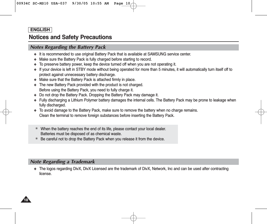 ENGLISHNotices and Safety Precautions1010Notes Regarding the Battery Pack✤It is recommended to use original Battery Pack that is available at SAMSUNG service center.✤Make sure the Battery Pack is fully charged before starting to record.✤To preserve battery power, keep the device turned off when you are not operating it.✤If your device is left in STBY mode without being operated for more than 5 minutes, it will automatically turn itself off toprotect against unnecessary battery discharge.✤Make sure that the Battery Pack is attached firmly in place.✤The new Battery Pack provided with the product is not charged.Before using the Battery Pack, you need to fully charge it.✤Do not drop the Battery Pack. Dropping the Battery Pack may damage it.✤Fully discharging a Lithium Polymer battery damages the internal cells. The Battery Pack may be prone to leakage whenfully discharged.✤To avoid damage to the Battery Pack, make sure to remove the battery when no charge remains.Clean the terminal to remove foreign substances before inserting the Battery Pack.✳When the battery reaches the end of its life, please contact your local dealer.Batteries must be disposed of as chemical waste.✳Be careful not to drop the Battery Pack when you release it from the device.Note Regarding a Trademark✤The logos regarding DivX, DivX Licensed are the trademark of DivX, Network, Inc and can be used after contractinglicense.00934C SC-MS10 USA~037  9/30/05 10:55 AM  Page 10