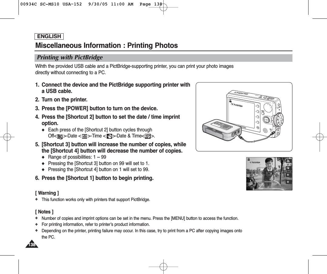 ENGLISH138138Miscellaneous Information : Printing PhotosWihth the provided USB cable and a PictBridge-supporting printer, you can print your photo imagesdirectly without connecting to a PC.1.  Connect the device and the PictBridge supporting printer with a USB cable.2.  Turn on the printer.3.  Press the [POWER] button to turn on the device.4.  Press the [Shortcut 2] button to set the date / time imprintoption.◆Each press of the [Shortcut 2] button cycles through Off&lt;     &gt;-Date &lt;     &gt;-Time &lt;     &gt;-Date &amp; Time&lt;     &gt;.5.  [Shortcut 3] button will increase the number of copies, while the [Shortcut 4] button will decrease the number of copies.◆Range of possibilities: 1 ~ 99◆Pressing the [Shortcut 3] button on 99 will set to 1.◆Pressing the [Shortcut 4] button on 1 will set to 99.6. Press the [Shortcut 1] button to begin printing.[ Warning ]✤This function works only with printers that support PictBridge.[ Notes ]✤Number of copies and imprint options can be set in the menu. Press the [MENU] button to access the function.✤For printing information, refer to printer’s product information.✤Depending on the printer, printing failure may occur. In this case, try to print from a PC after copying images ontothe PC.Printing with PictBridge00934C SC-MS10 USA~152  9/30/05 11:00 AM  Page 138