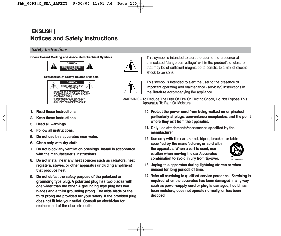 ENGLISHNotices and Safety InstructionsSafety InstructionsThis symbol is intended to alert the user to the presence ofuninsulated “dangerous voltage” within the product’s enclosurethat may be of sufficient magnitude to constitute a risk of electricshock to persons.This symbol is intended to alert the user to the presence ofimportant operating and maintenance (servicing) instructions inthe literature accompanying the appliance.WARNING - To Reduce The Risk Of Fire Or Electric Shock, Do Not Expose ThisApparatus To Rain Or Moisture.1. Read these instructions.2. Keep these instructions.3. Heed all warnings.4. Follow all instructions.5. Do not use this apparatus near water.6. Clean only with dry cloth.7. Do not block any ventilation openings. Install in accordance with the manufacturer’s instructions.8. Do not install near any heat sources such as radiators, heat registers, stoves, or other apparatus (including amplifiers) that produce heat.9. Do not defeat the safety purpose of the polarized or grounding type plug. A polarized plug has two blades with one wider than the other. A grounding type plug has two blades and a third grounding prong. The wide blade or the third prong are provided for your safety. If the provided plugdoes not fit into your outlet. Consult an electrician for replacement of the obsolete outlet.10. Protect the power cord from being walked on or pinched particularly at plugs, convenience receptacles, and the pointwhere they exit from the apparatus.11. Only use attachments/accessories specified by the manufacturer.12. Use only with the cart, stand, tripod, bracket, or table specified by the manufacturer, or sold withthe apparatus. When a cart is used, use caution when moving the cart/apparatus combination to avoid injury from tip-over.13. Unplug this apparatus during lightning storms or when unused for long periods of time.14. Refer all servicing to qualified service personnel. Servicing isrequired when the apparatus has been damaged in any way, such as power-supply cord or plug is damaged, liquid has been moisture, does not operate normally, or has been dropped.CAUTIONRISK OF ELECTRIC SHOCKDO NOT OPENRISK OF ELECTRIC SHOCKDO NOT OPENCAUTION: TO REDUCE THE RISK OFELECTRIC SHOCK, DO NOT REMOVECOVER (OR BACK). NO USER-SERVICEABLE PARTSINSIDE, REFER SERVICING TOQUALIFIED SERVICE PERSONNEL.CAUTIONShock Hazard Marking and Associated Graphical Symbols Explanation of Safety Related Symbols SAM_00934C_SEA_SAFETY  9/30/05 11:01 AM  Page 100
