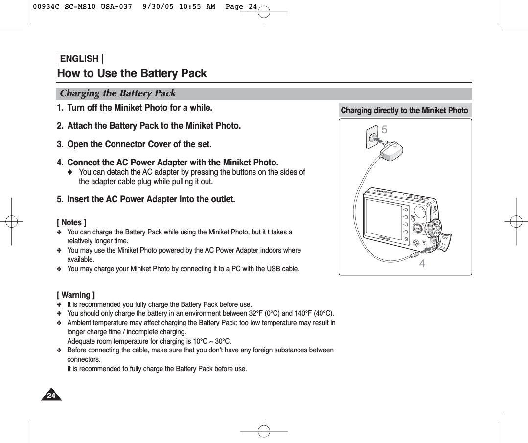ENGLISH2424How to Use the Battery PackCharging the Battery Pack1. Turn off the Miniket Photo for a while.2. Attach the Battery Pack to the Miniket Photo.3. Open the Connector Cover of the set.4. Connect the AC Power Adapter with the Miniket Photo.◆You can detach the AC adapter by pressing the buttons on the sides ofthe adapter cable plug while pulling it out.5. Insert the AC Power Adapter into the outlet.[ Notes ]✤You can charge the Battery Pack while using the Miniket Photo, but it t takes arelatively longer time.✤You may use the Miniket Photo powered by the AC Power Adapter indoors whereavailable.✤You may charge your Miniket Photo by connecting it to a PC with the USB cable.[ Warning ]✤It is recommended you fully charge the Battery Pack before use.✤You should only charge the battery in an environment between 32°F (0°C) and 140°F (40°C).✤Ambient temperature may affect charging the Battery Pack; too low temperature may result inlonger charge time / incomplete charging. Adequate room temperature for charging is 10°C ~ 30°C.✤Before connecting the cable, make sure that you don’t have any foreign substances betweenconnectors.It is recommended to fully charge the Battery Pack before use.Charging directly to the Miniket Photo4500934C SC-MS10 USA~037  9/30/05 10:55 AM  Page 24