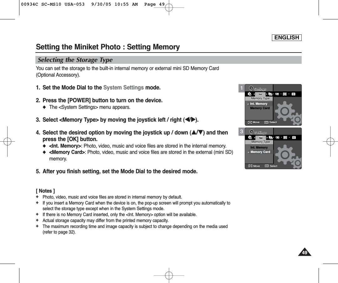 ENGLISH49493Memory TypeInt. MemoryMemory CardMove SelectMoveMove SelectSelectSettingsTYPEMemory TypeMemory TypeSettingsSettingsSetting the Miniket Photo : Setting MemorySelecting the Storage TypeYou can set the storage to the built-in internal memory or external mini SD Memory Card(Optional Accessory).1. Set the Mode Dial to the System Settings mode.2. Press the [POWER] button to turn on the device.◆The &lt;System Settings&gt; menu appears.3. Select &lt;Memory Type&gt; by moving the joystick left / right (œœ/√√).4. Select the desired option by moving the joystick up / down (▲/▼) and thenpress the [OK] button.◆&lt;Int. Memory&gt;: Photo, video, music and voice files are stored in the internal memory.◆&lt;Memory Card&gt;: Photo, video, music and voice files are stored in the external (mini SD)memory.5. After you finish setting, set the Mode Dial to the desired mode.[ Notes ]✤Photo, video, music and voice files are stored in internal memory by default.✤If you insert a Memory Card when the device is on, the pop-up screen will prompt you automatically toselect the storage type except when in the System Settings mode.✤If there is no Memory Card inserted, only the &lt;Int. Memory&gt; option will be available.✤Actual storage capacity may differ from the printed memory capacity.✤The maximum recording time and image capacity is subject to change depending on the media used(refer to page 32).1TYPEMemory TypeMemory TypeInt. MemoryMemory CardMoveMove SelectSelectMove SelectSettingsSettingsMemory TypeSettings00934C SC-MS10 USA~053  9/30/05 10:55 AM  Page 49