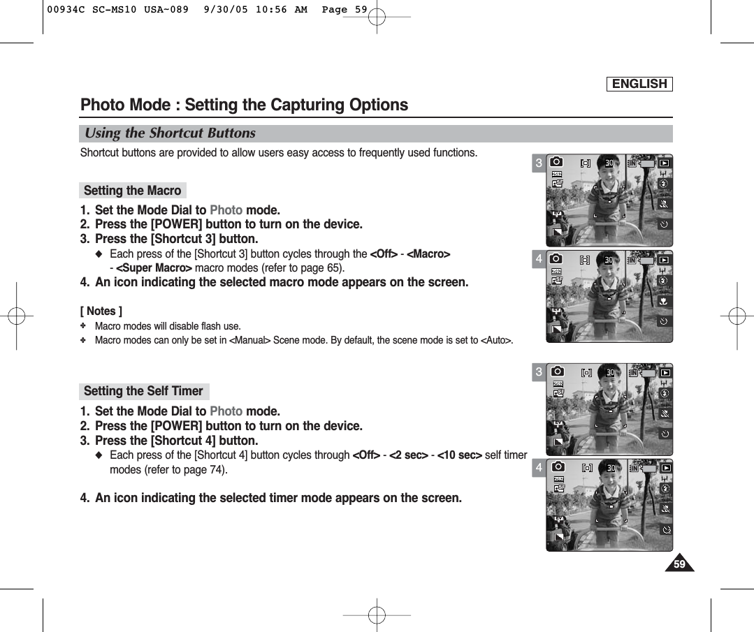 ENGLISH59593434Photo Mode : Setting the Capturing OptionsUsing the Shortcut ButtonsShortcut buttons are provided to allow users easy access to frequently used functions.1. Set the Mode Dial to Photo mode.2. Press the [POWER] button to turn on the device.3. Press the [Shortcut 3] button.◆Each press of the [Shortcut 3] button cycles through the &lt;Off&gt; -&lt;Macro&gt;- &lt;Super Macro&gt; macro modes (refer to page 65).4. An icon indicating the selected macro mode appears on the screen.[ Notes ]✤Macro modes will disable flash use. ✤Macro modes can only be set in &lt;Manual&gt; Scene mode. By default, the scene mode is set to &lt;Auto&gt;.1. Set the Mode Dial to Photo mode.2. Press the [POWER] button to turn on the device.3. Press the [Shortcut 4] button.◆Each press of the [Shortcut 4] button cycles through &lt;Off&gt; -&lt;2 sec&gt; - &lt;10 sec&gt; self timermodes (refer to page 74).4. An icon indicating the selected timer mode appears on the screen.IN03025920EV00IN0EV0302592IN03025920EV00IN0302592EV0Setting the MacroSetting the Self Timer00934C SC-MS10 USA~089  9/30/05 10:56 AM  Page 59