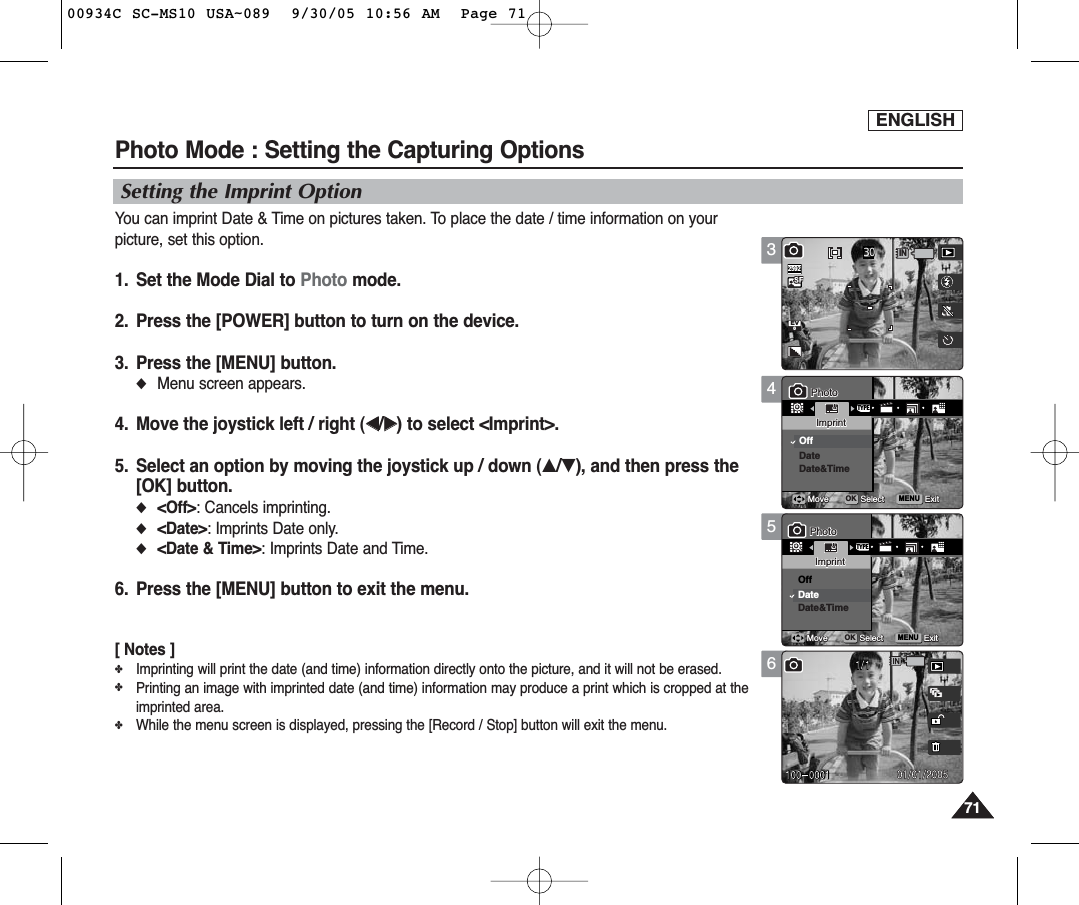 ENGLISH7171Photo Mode : Setting the Capturing Options456MENUTYPE0PhotoPhotoImprintImprintOffDateDate&amp;TimeMoveMove SelectSelect ExitExitOKPhotoImprintMove Select Exit0PhotoImprintMove Select ExitMENUTYPEPhotoPhotoImprintImprintOffDateDate&amp;TimeMoveMove SelectSelect ExitExitOK0PhotoImprintMove Select ExitPhotoImprintMove Select ExitSetting the Imprint OptionYou can imprint Date &amp; Time on pictures taken. To place the date / time information on yourpicture, set this option.1. Set the Mode Dial to Photo mode.2. Press the [POWER] button to turn on the device.3. Press the [MENU] button.◆Menu screen appears.4. Move the joystick left / right (œœ/√√) to select &lt;Imprint&gt;.5. Select an option by moving the joystick up / down (▲/▼), and then press the[OK] button.◆&lt;Off&gt;: Cancels imprinting.◆&lt;Date&gt;: Imprints Date only.◆&lt;Date &amp; Time&gt;: Imprints Date and Time.6. Press the [MENU] button to exit the menu.[ Notes ]✤Imprinting will print the date (and time) information directly onto the picture, and it will not be erased.✤Printing an image with imprinted date (and time) information may produce a print which is cropped at theimprinted area.✤While the menu screen is displayed, pressing the [Record / Stop] button will exit the menu.3IN0302592PhotoImprintMove Select ExitPhotoImprintMove Select ExitEV000934C SC-MS10 USA~089  9/30/05 10:56 AM  Page 71